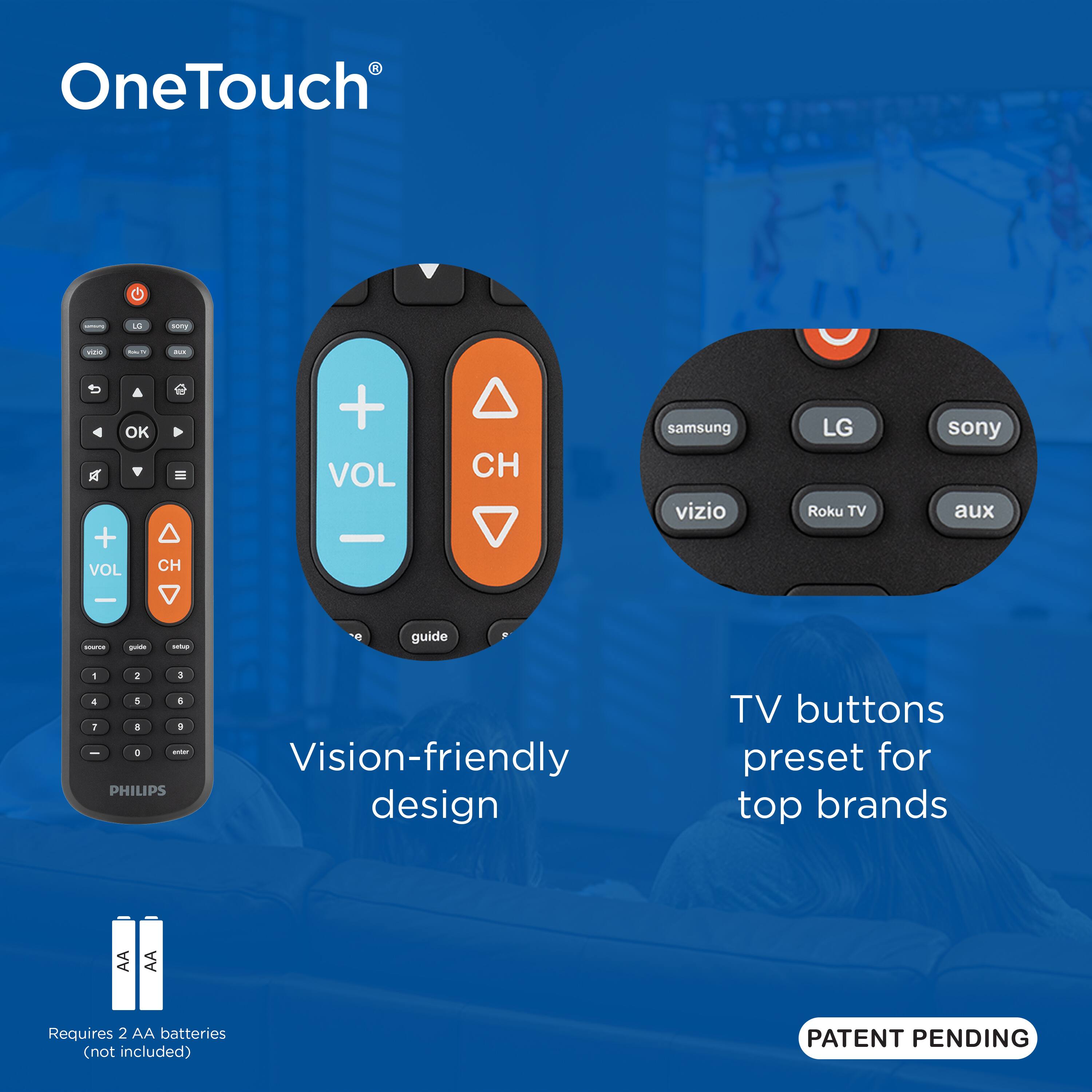 OneTouch L  
TV buttons preset for top brands  
Vision-friendly design  
Requires 2 AA batteries (not included)  
PATENT PENDING  

samsung LG sony  
vizio Roku TV aux  

VOL CH  
guide  

PHILIPS