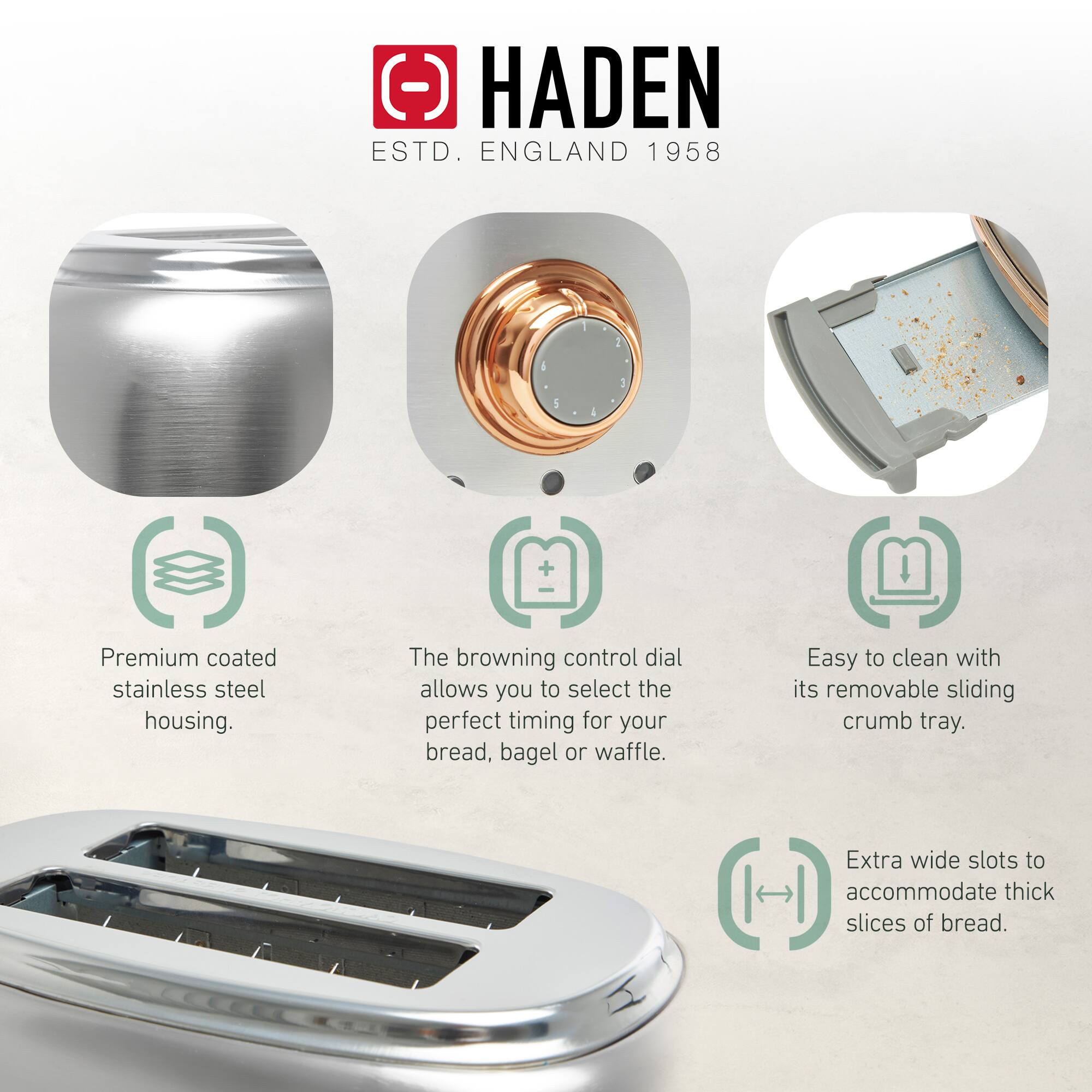 HADEN  
ESTD. ENGLAND 1958  

- Premium coated stainless steel housing.  
- The browning control dial allows you to select the perfect timing for your bread, bagel or waffle.  
- Easy to clean with its removable sliding crumb tray.  
- Extra wide slots to accommodate thick slices of bread.