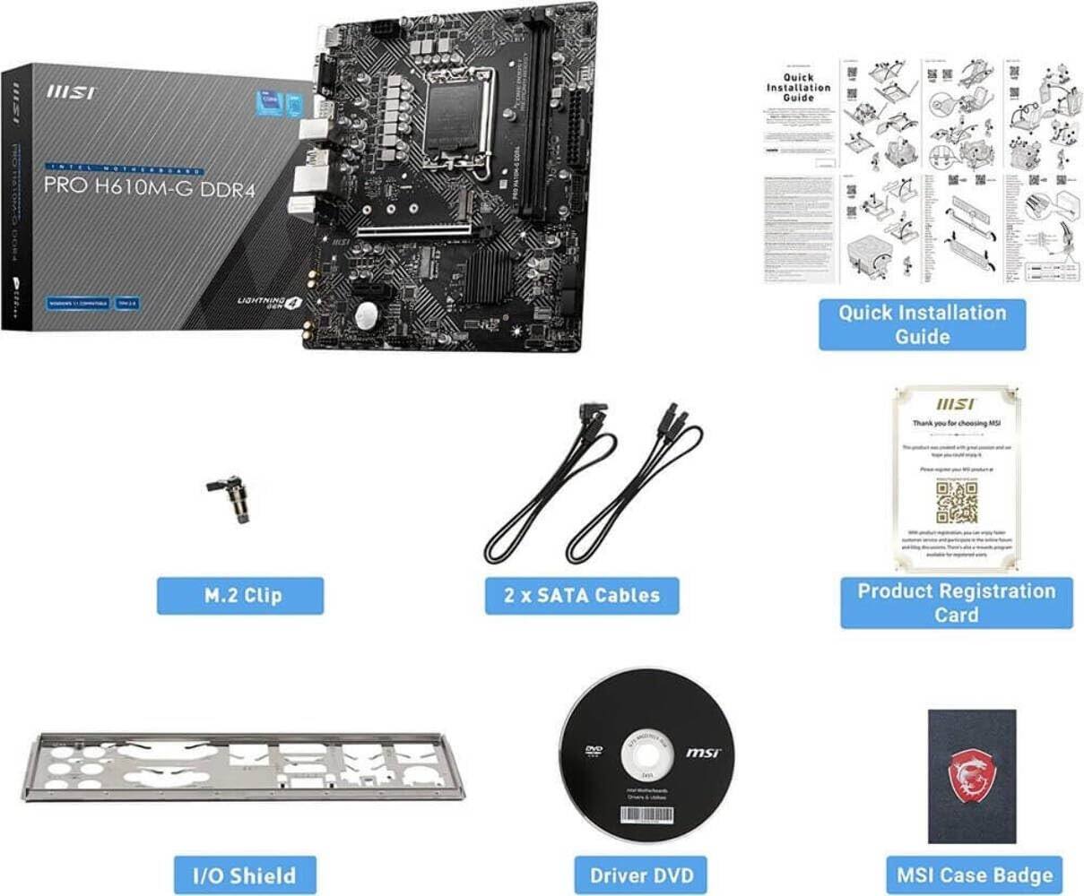 MSI Quick Installation Guide  
PRO H610M-G DDR4  
LIGHTNING 4  

- Quick Installation Guide  
- M.2 Clip  
- 2 x SATA Cables  
- Product Registration Card  
- I/O Shield  
- Driver DVD  
- MSI Case Badge