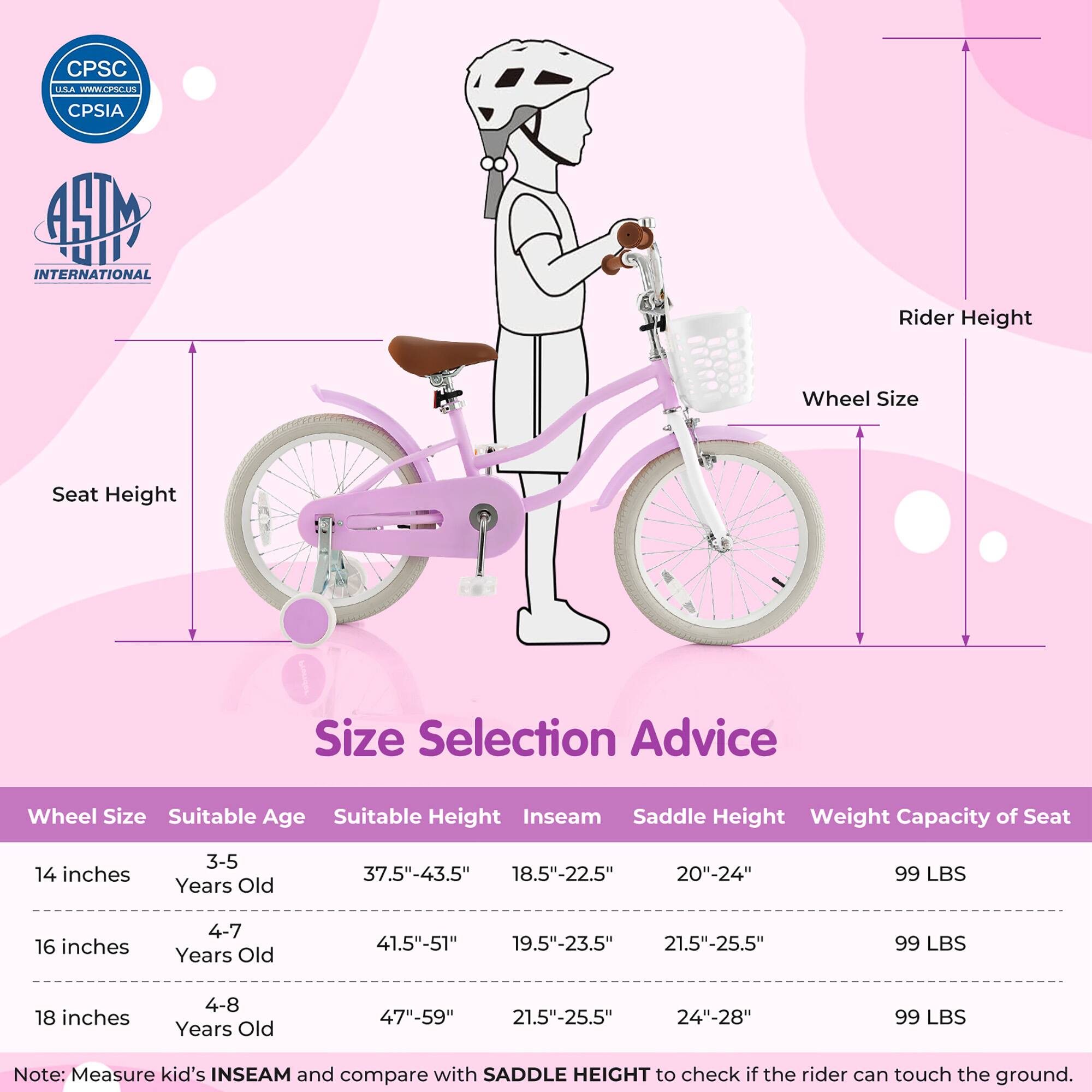 **Size Selection Advice**

| Wheel Size | Suitable Age | Suitable Height | Inseam | Saddle Height | Weight Capacity of Seat |
|------------|--------------|----------------|--------|---------------|-----------------------|
| 14 inches  | 3-5 Years Old | 37.5"-43.5"     | 18.5"-22.5" | 20"-24"       | 99 LBS                |
| 16 inches  | 4-7 Years Old | 41.5"-51"       | 19.5"-23.5" | 21.5"-25.5"    | 99 LBS                |
| 18 inches  | 4-8 Years Old | 47"-59"        | 21.5"-25.5" | 24"-28"       | 99 LBS                |

**Note:** Measure kid's INSEAM and compare with SADDLE HEIGHT to check if the rider can touch the ground.

---

**CPSC USA**  
[www.cpsc.gov](http://www.cpsc.gov)  
CPSIA

