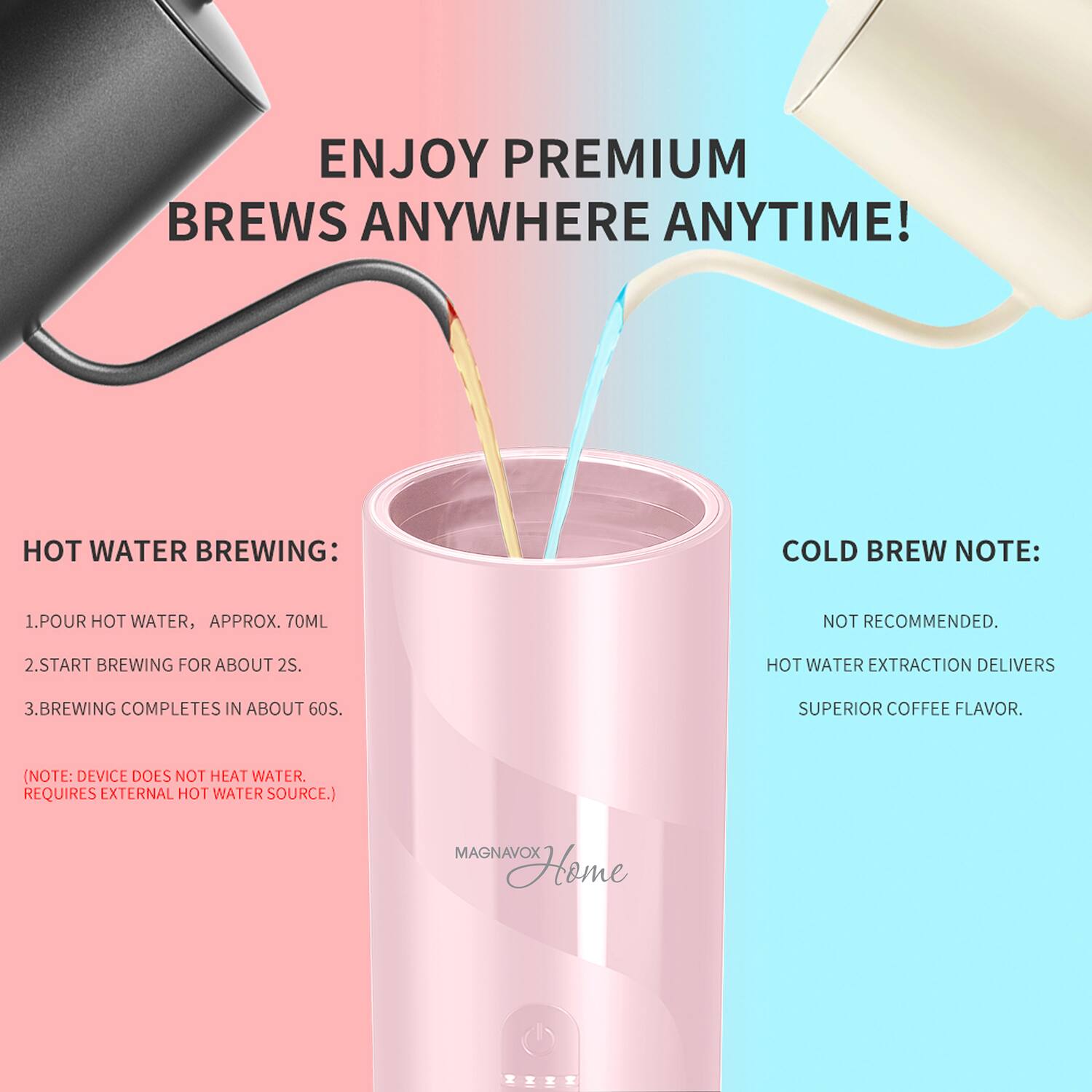 ENJOY PREMIUM BREWS ANYWHERE ANYTIME!

HOT WATER BREWING:
1. POUR HOT WATER, APPROX. 70ML
2. START BREWING FOR ABOUT 2S.
3. BREWING COMPLETES IN ABOUT 60S.
(NOTE: DEVICE DOES NOT HEAT WATER. REQUIRES EXTERNAL HOT WATER SOURCE.)

COLD BREW NOTE:
NOT RECOMMENDED.
HOT WATER EXTRACTION DELIVERS SUPERIOR COFFEE FLAVOR.

MAGNAVOX Home