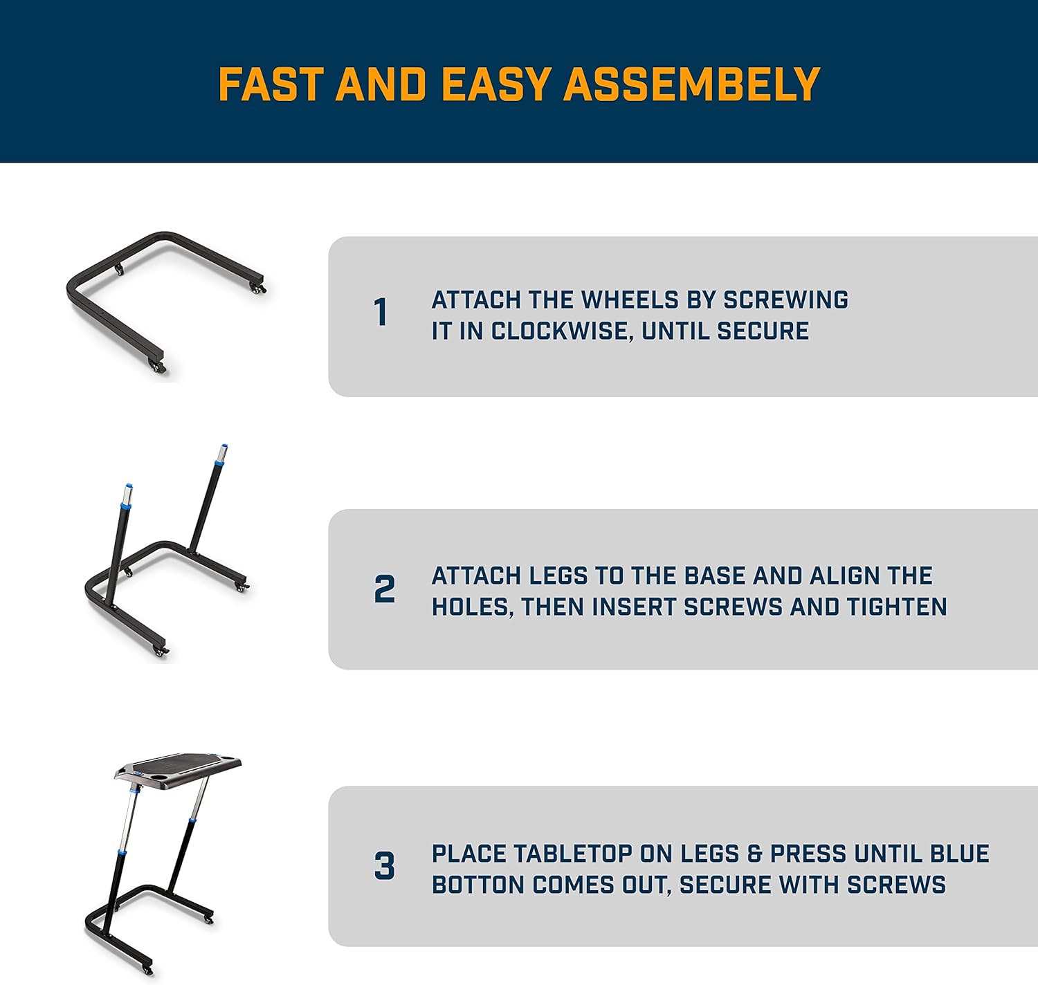 FAST AND EASY ASSEMBLY

1. ATTACH THE WHEELS BY SCREWING IT IN CLOCKWISE, UNTIL SECURE

2. ATTACH LEGS TO THE BASE AND ALIGN THE HOLES, THEN INSERT SCREWS AND TIGHTEN

3. PLACE TABLETOP ON LEGS & PRESS UNTIL BLUE BUTTON COMES OUT, SECURE WITH SCREWS