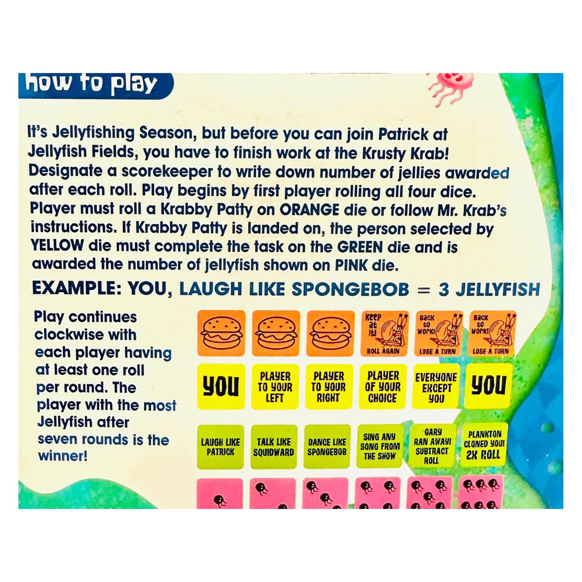 how to play

It's Jellyfishing Season, but before you can join Patrick at Jellyfish Fields, you have to finish work at the Krusty Krab! Designate a scorekeeper to write down number of jellies awarded after each roll. Play begins by first player rolling all four dice. Player must roll a Krabby Patty on ORANGE die or follow Mr. Krab's instructions. If Krabby Patty is landed on, the person selected by YELLOW die must complete the task on the GREEN die and is awarded the number of jellyfish shown on PINK die.

EXAMPLE: YOU, LAUGH LIKE SPONGEBOB = 3 JELLYFISH

Play continues clockwise with each player having at least one roll per round. The player with the most Jellyfish after seven rounds is the winner!

- ROLL AGAIN
- LOSE A TURN
- LOSE A TURN
- PLAYER TO YOUR LEFT
- PLAYER TO YOUR RIGHT
- PLAYER OF YOUR CHOICE
- EVERYONE EXCEPT YOU
- YOU
- LAUGH LIKE PATRICK
- TALK LIKE SQUIDWARD
- DANCE LIKE SPONGEBOB
- SING ANY SONG FROM THE SHOW
- GARY SUBTRACT 