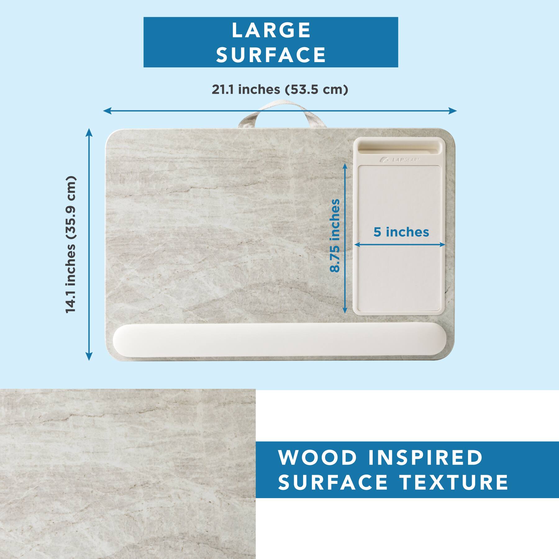 LARGE SURFACE  
21.1 inches (53.5 cm)  
14.1 inches (35.9 cm)  
8.75 inches  
5 inches  

WOOD INSPIRED SURFACE TEXTURE