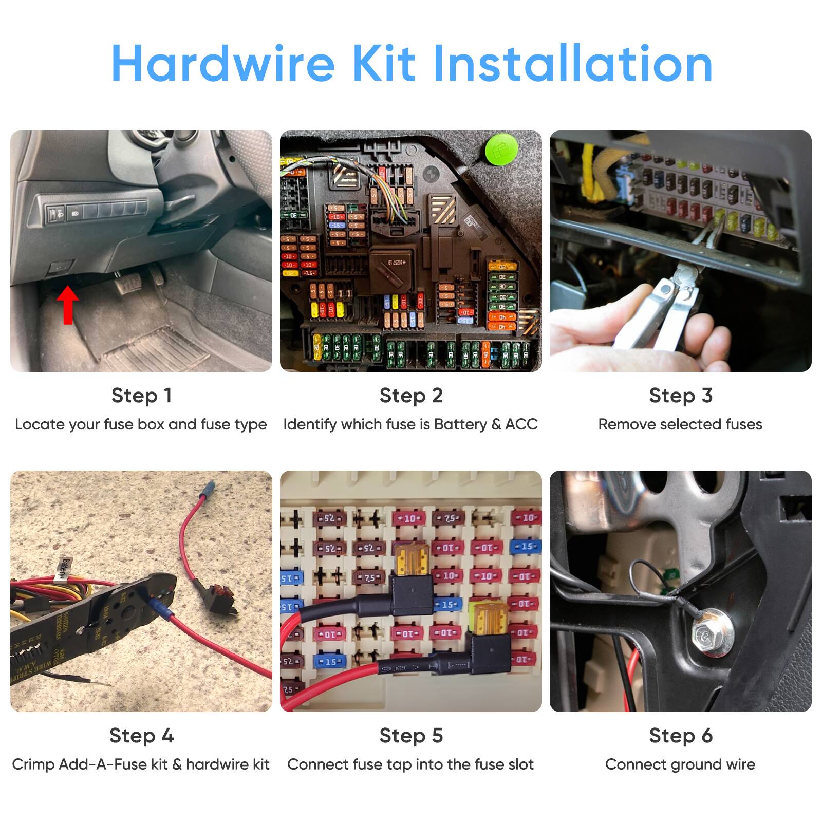 Hardwire Kit Installation

Step 1: Locate your fuse box and fuse type

Step 2: Identify which fuse is Battery & ACC

Step 3: Remove selected fuses

Step 4: Crimp Add-A-Fuse kit & hardwire kit

Step 5: Connect fuse tap into the fuse slot

Step 6: Connect ground wire