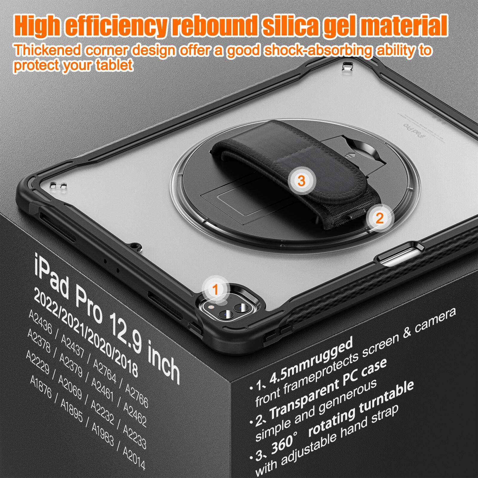 High efficiency rebound silica gel material  
Thickened corner design offers a good shock-absorbing ability to protect your tablet  

iPad Pro 12.9 inch  
2022/2021/2020/2018  
A2436 / A2437 / A2378 / A2379 / A2764 / A1876 / A2069 / A2461 / A2766 / A1895 / A2232 / A2462 / A1983 / A2233 / A2014  

1. 4.5mm rugged front frame protects screen & camera  
2. Transparent PC case simple and generous rotating hand strap  
3. 360° with adjustable