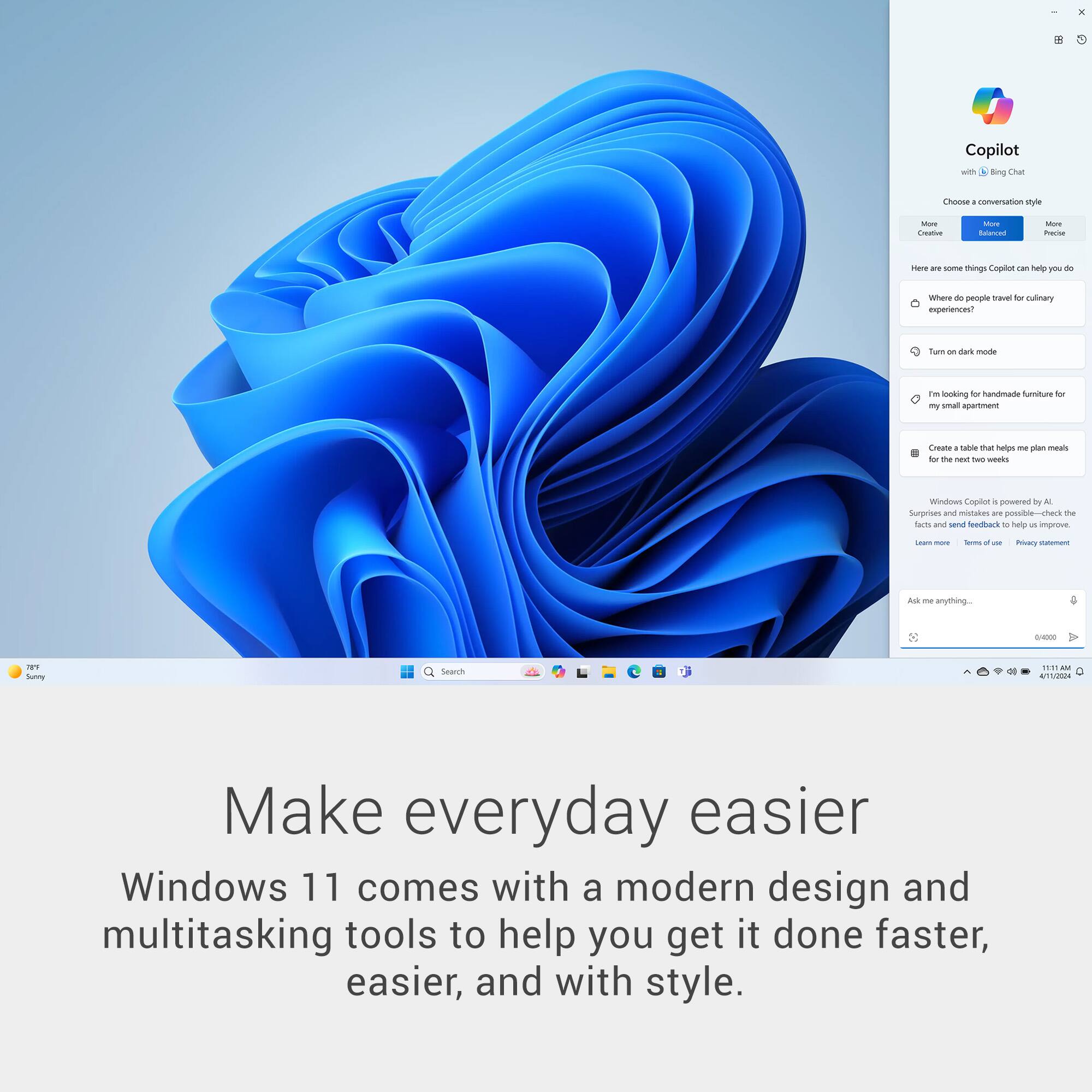 Copilot with Bing Chat - conversation style - Creative - Here are some things Copilot can help you do - Where do people travel for culinary experiences? - Turn on dark mode - I'm looking for handcrafted furniture for my small apartment - Create a table that helps me plan meals for the next two weeks - Ask me anything... - Windows Copilot is powered by AI. Share facts and send feedback to help us improve. - Privacy statement - Terms of use - Make everyday easier - Windows 11 comes with a modern design and multitasking tools to help you get it done faster, easier, and with style.