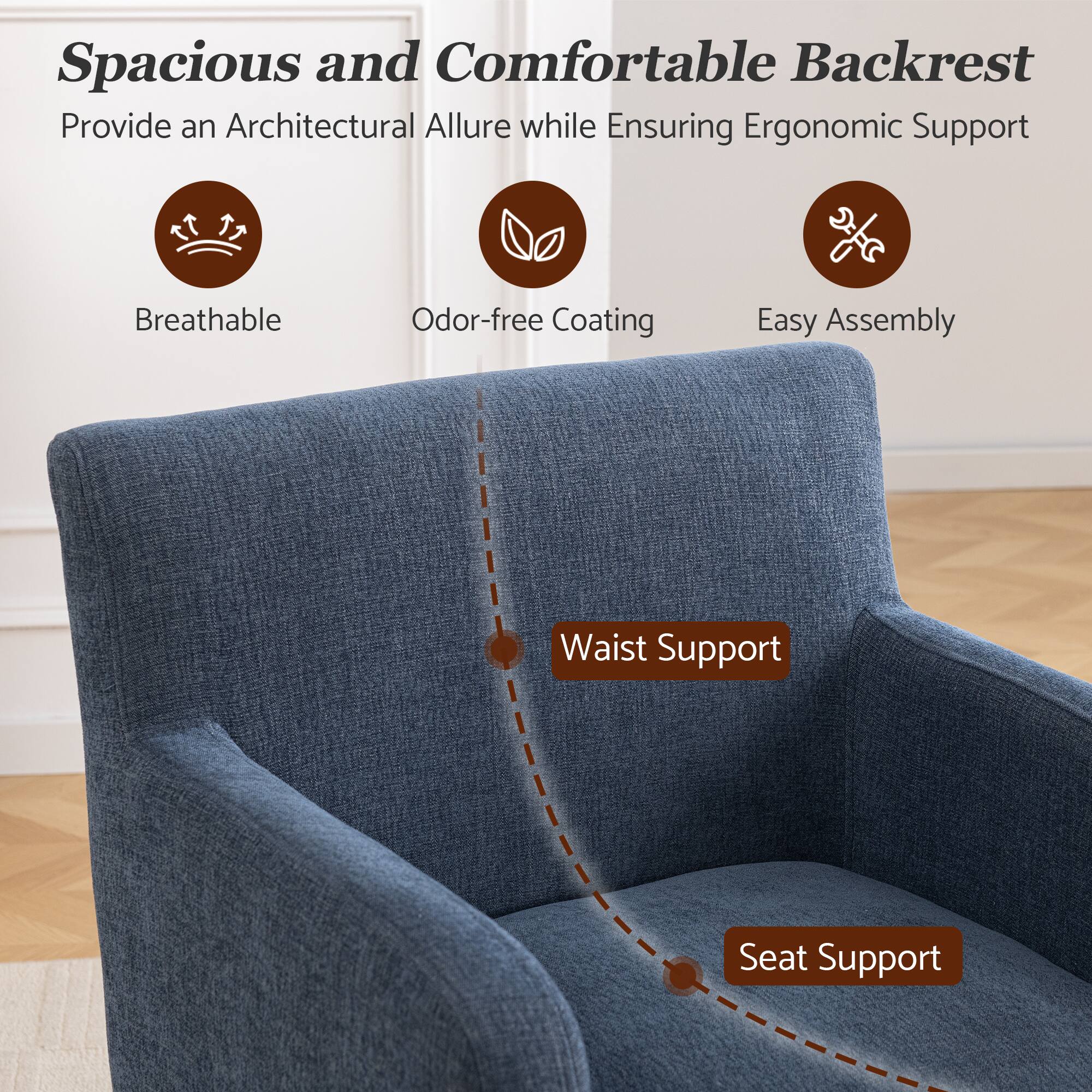 Spacious and Comfortable Backrest  
Provide an Architectural Allure while Ensuring Ergonomic Support  
Breathable  
Odor-free Coating  
Easy Assembly  
Waist Support  
Seat Support