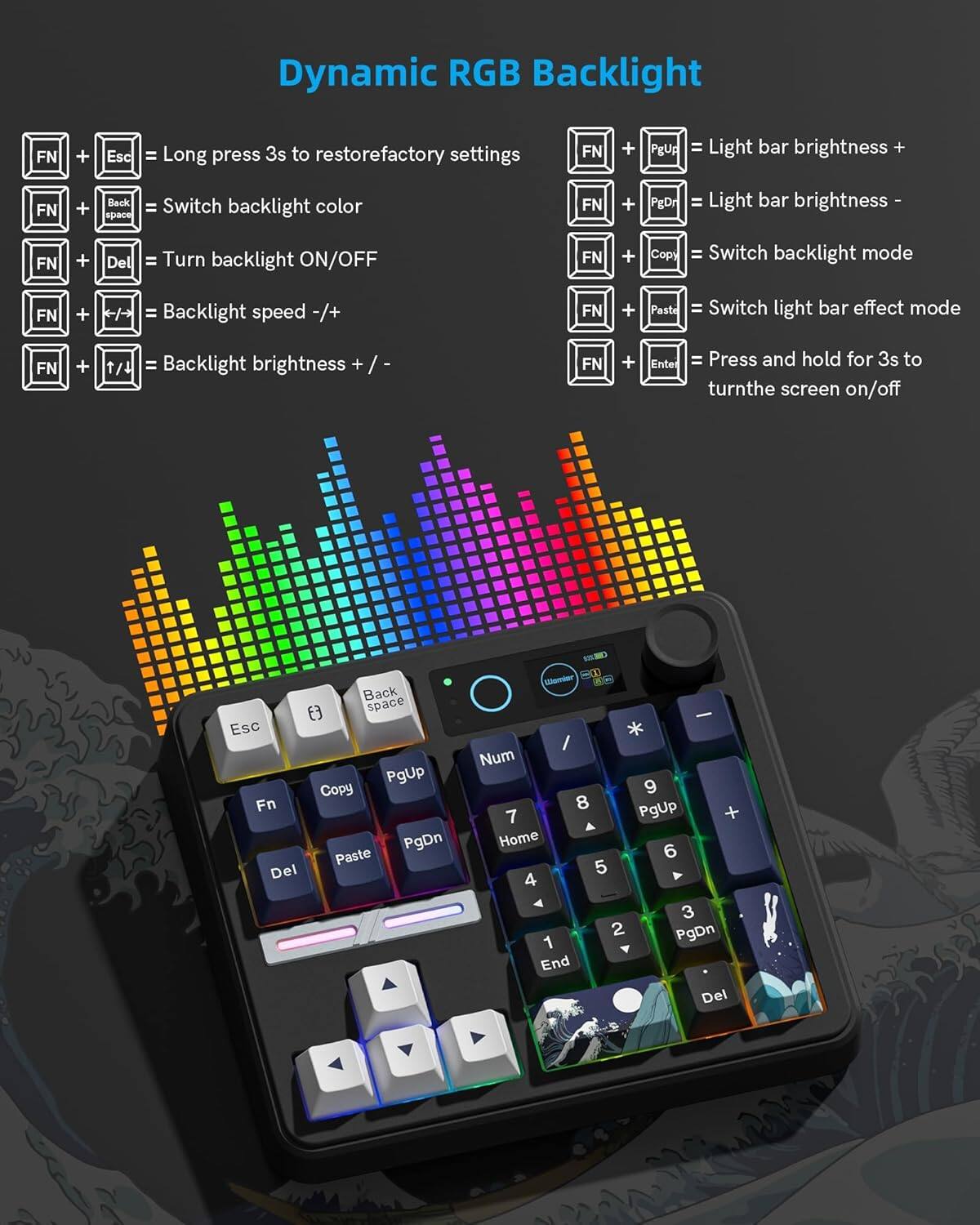 Dynamic RGB Backlight

FN + Esc = Long press 3s to restore factory settings  
FN + Back space = Switch backlight color  
FN + Del = Turn backlight ON/OFF  
FN + / = Backlight speed -/+  
FN + t/4 = Backlight brightness + /-  
FN + Ente = Press and hold for 3s to turn the screen on/off  

FN + PgUp = Light bar brightness +  
FN + PgDn = Light bar brightness -  
FN + Copy = Switch backlight mode  
FN + Paste = Switch light bar effect mode  
FN + Ente = Press and hold for 3s to turn the screen on/off  

Esc Fn Del Back space PgUp Copy PgDn Paste H Mitr ( - * / Num 9 8 PgUp 7 + Home 6 5 Y 4 3 2 PgDn 1 End Del