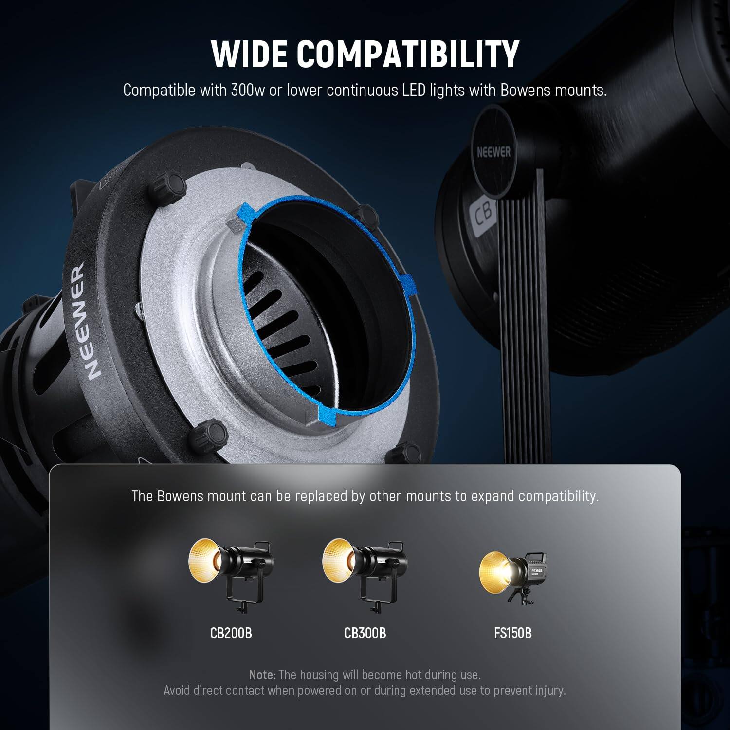 WIDE COMPATIBILITY  
Compatible with 300w or lower continuous LED lights with Bowens mounts.  

NEEWER CB200B  
NEEWER CB300B  
NEEWER FS150B  

The Bowens mount can be replaced by other mounts to expand compatibility.  

Note: The housing will become hot during use. Avoid direct contact when powered on or during extended use to prevent injury.