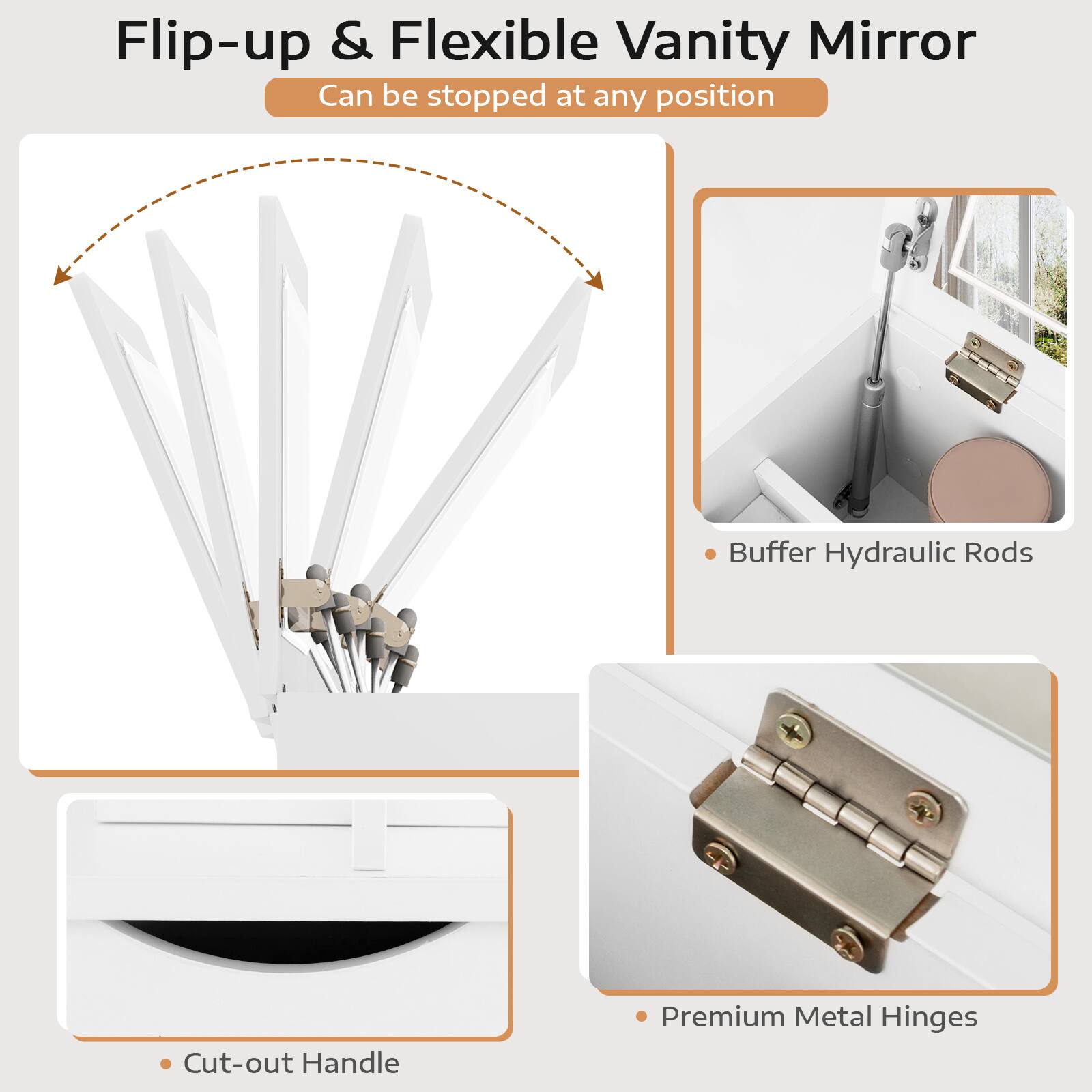 Flip-up & Flexible Vanity Mirror
Can be stopped at any position
Buffer Hydraulic Rods
Cut-out Handle
Premium Metal Hinges