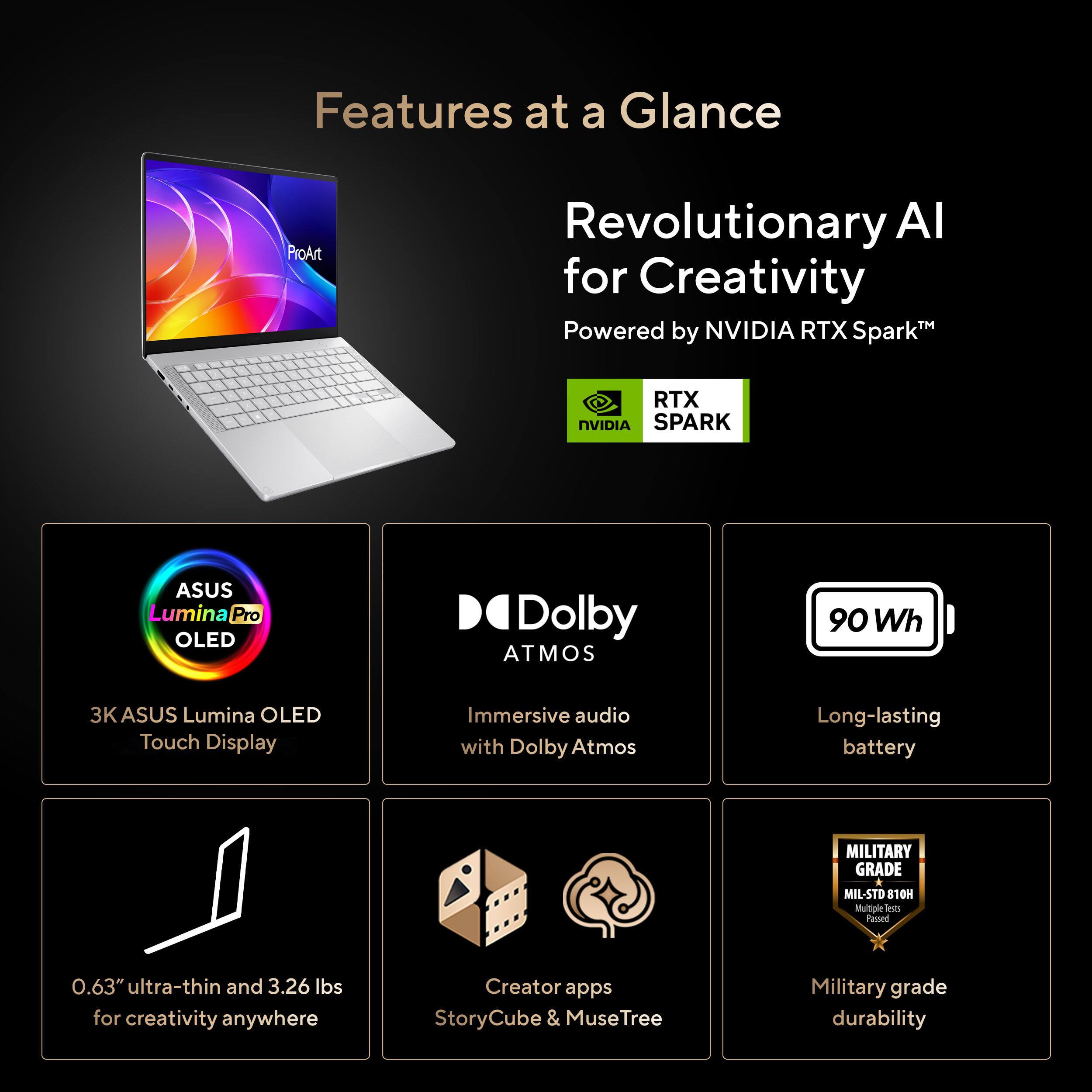 Features at a Glance

- Revolutionary AI for Creativity™ Powered by NVIDIA RTX Spark™
- RTX NVIDIA SPARK
- ASUS Lumina Pro OLED
- Dolby ATMOS
- 90 Wh
- 3K ASUS Lumina OLED Touch Display
- Immersive audio with Dolby Atmos
- Long-lasting battery
- MILITARY GRADE MIL-STD 810H Multiple less Peased
- 0.63" ultra-thin and 3.26 lbs for creativity anywhere
- Creator apps StoryCube & MuseTree
- Military grade durability