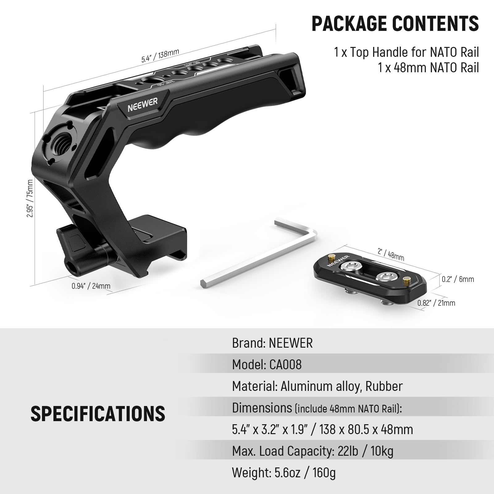 PACKAGE CONTENTS  
1 x Top Handle for NATO Rail  
1 x 48mm NATO Rail  

SPECIFICATIONS  
Brand: NEEWER  
Model: CA008  
Material: Aluminum alloy, Rubber  
Dimensions (include 48mm NATO Rail): 5.4" x 3.2" x 1.9" / 138 x 80.5 x 48mm  
Max. Load Capacity: 22lb / 10kg  
Weight: 5.6oz / 160g