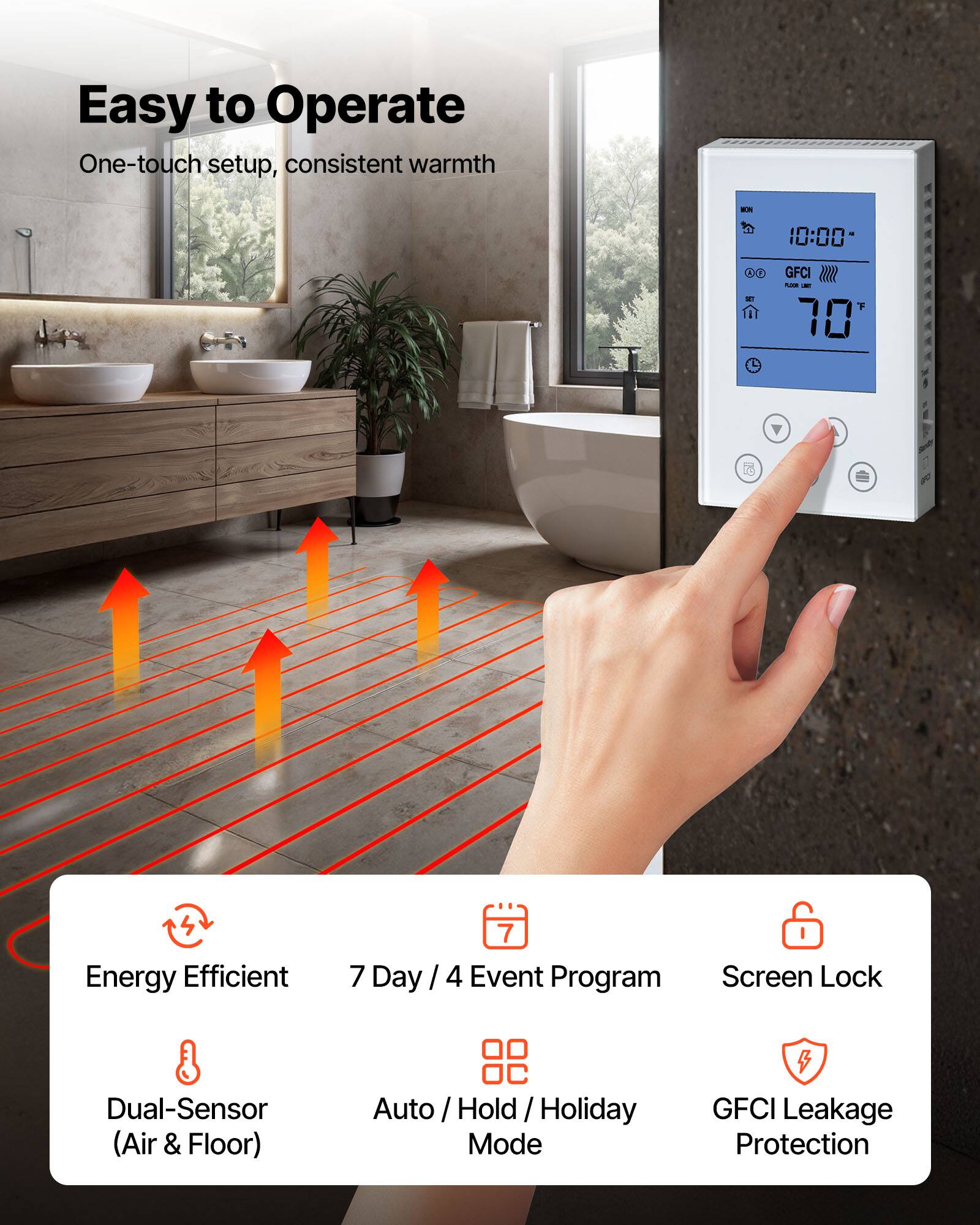 Easy to Operate  
One-touch setup, consistent warmth

WON  
10:00  
00 30  
GFCI follow & 70

Energy Efficient  
7 Day / 4 Event Program  
Screen Lock  
Dual-Sensor (Air & Floor)  
Auto / Hold / Holiday Mode  
GFCI Leakage Protection