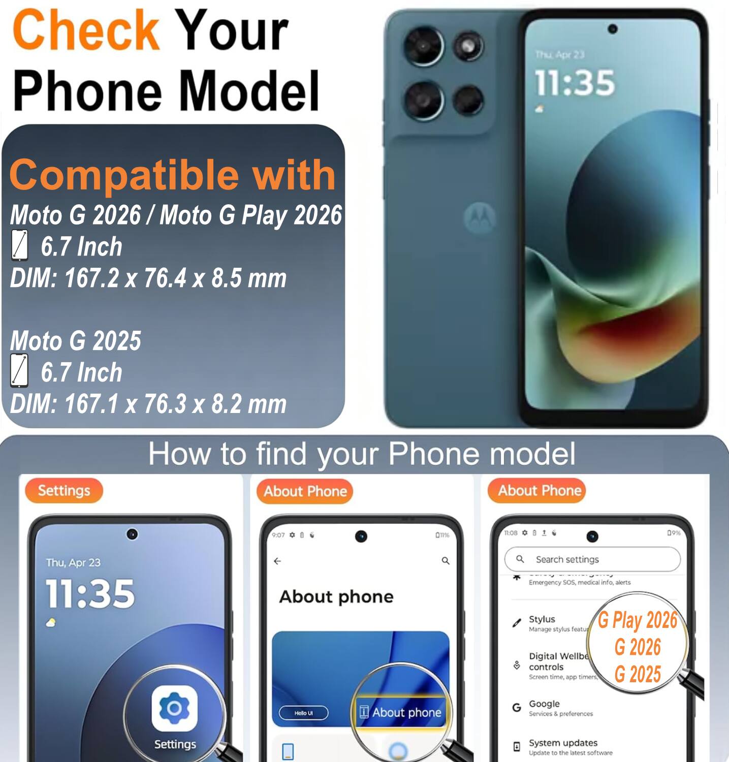 Check Your Phone Model

Thu Apr 23 11:35

Compatible with Moto G 2026 / Moto G Play 2026 6.7 Inch DIM: 167.2 X 76.4 X 8.5 mm
Moto G 2025 6.7 Inch DIM: 167.1 X 76.3 X 8.2 mm

Settings
How to find your Phone model
About Phone

About phone
Search settings Emergency SOS, medical info, alerts
Stylus G Play 2026 Manage stylus feature
Digital Wellbe controls Screen time, app timers
G 2026
G 2025

Google Services & preferences
System updates Update to the latest software