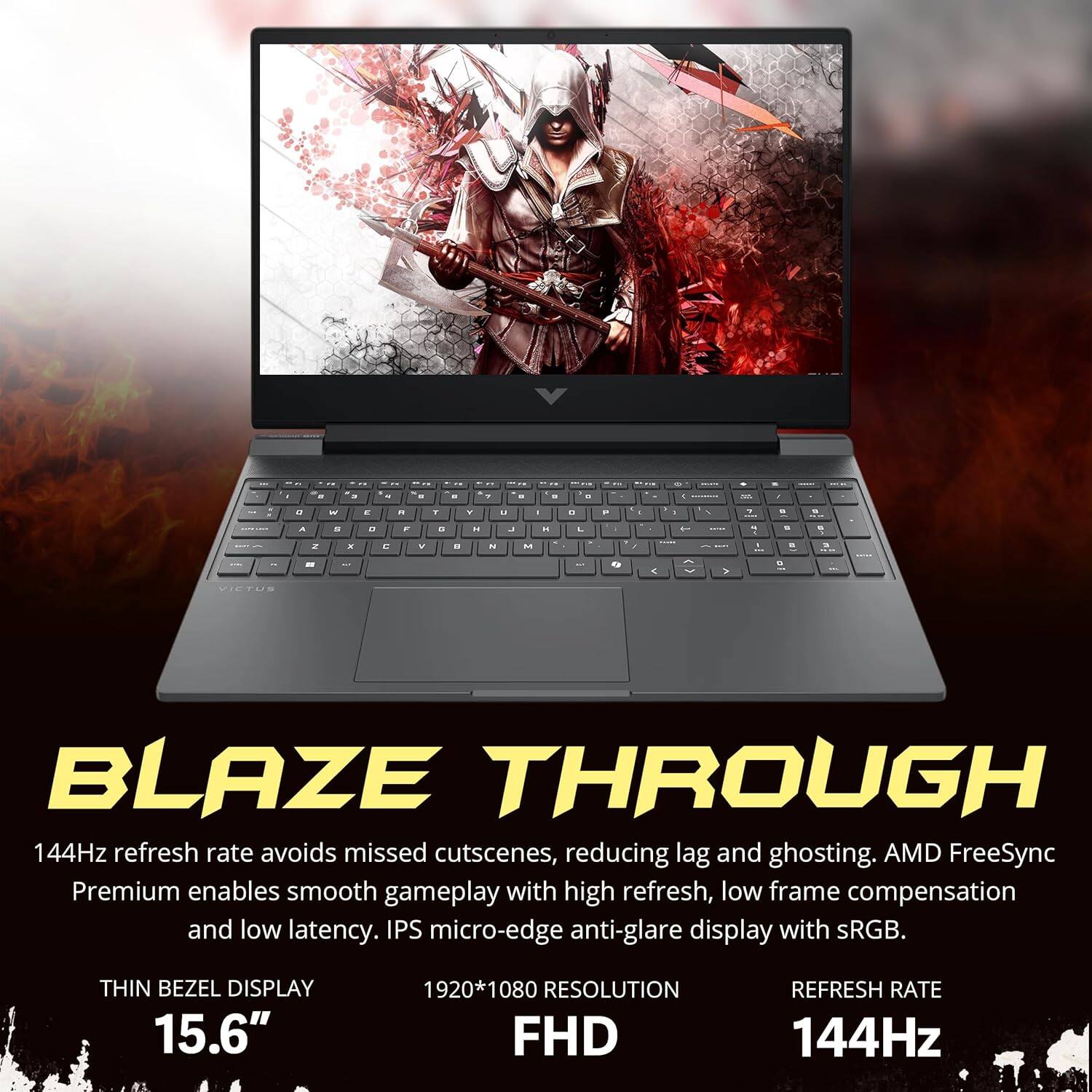 d - . - . - . - 1 - - - . 4 - . :  - - -. 1 - . -  - - . . . . - - 2 -  . - -  a L -  ... 7 -  2  C W - " . . 1 - . - - - - 1 1 - > 1 VIETUS BLAZE THROUGH 144Hz refresh rate avoids missed cutscenes, reducing lag and ghosting. AMD FreeSync Premium enables smooth gameplay with high refresh, low frame compensation and low latency. IPS micro-edge anti-glare display with sRGB. THIN BEZEL DISPLAY 15.6" 1920*1080 RESOLUTION FHD REFRESH RATE 144Hz 1