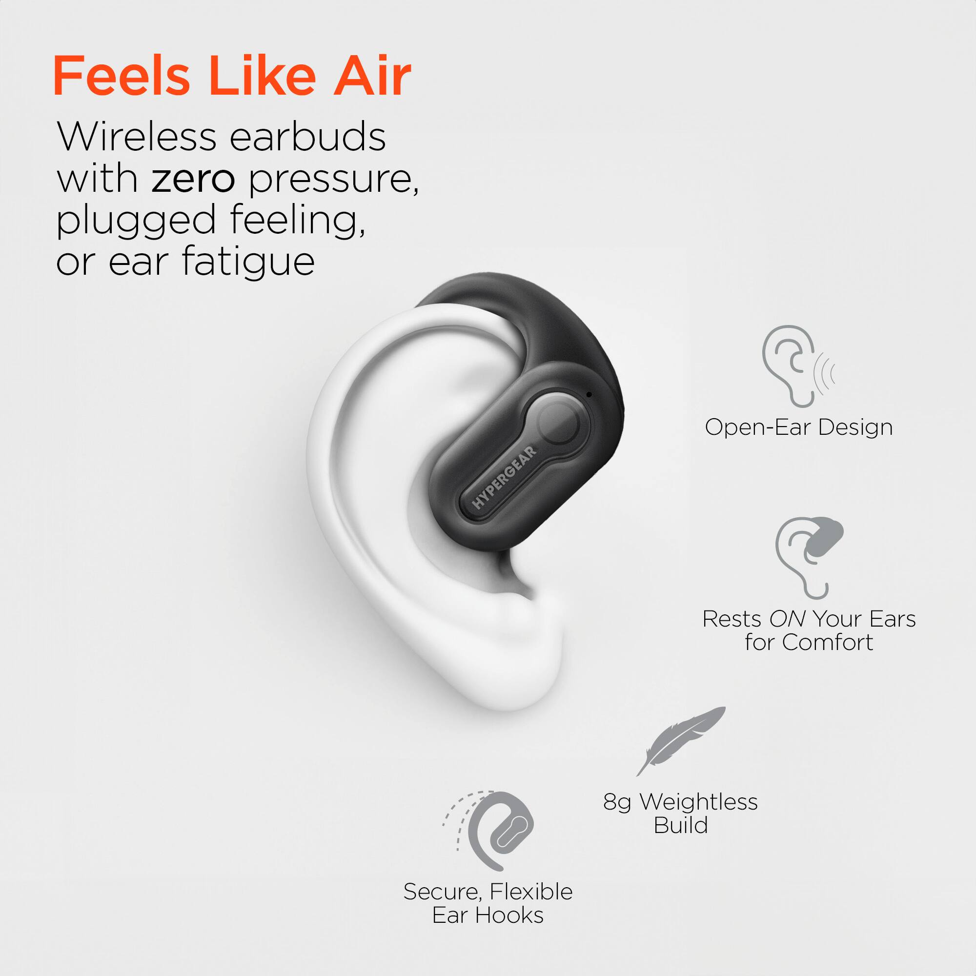 Feels Like Air  
Wireless earbuds with zero pressure, plugged feeling, or ear fatigue  

HYPERGEAR  
Open-Ear Design  
Rests ON Your Ears for Comfort  
8g Weightless Build  
Secure, Flexible Ear Hooks