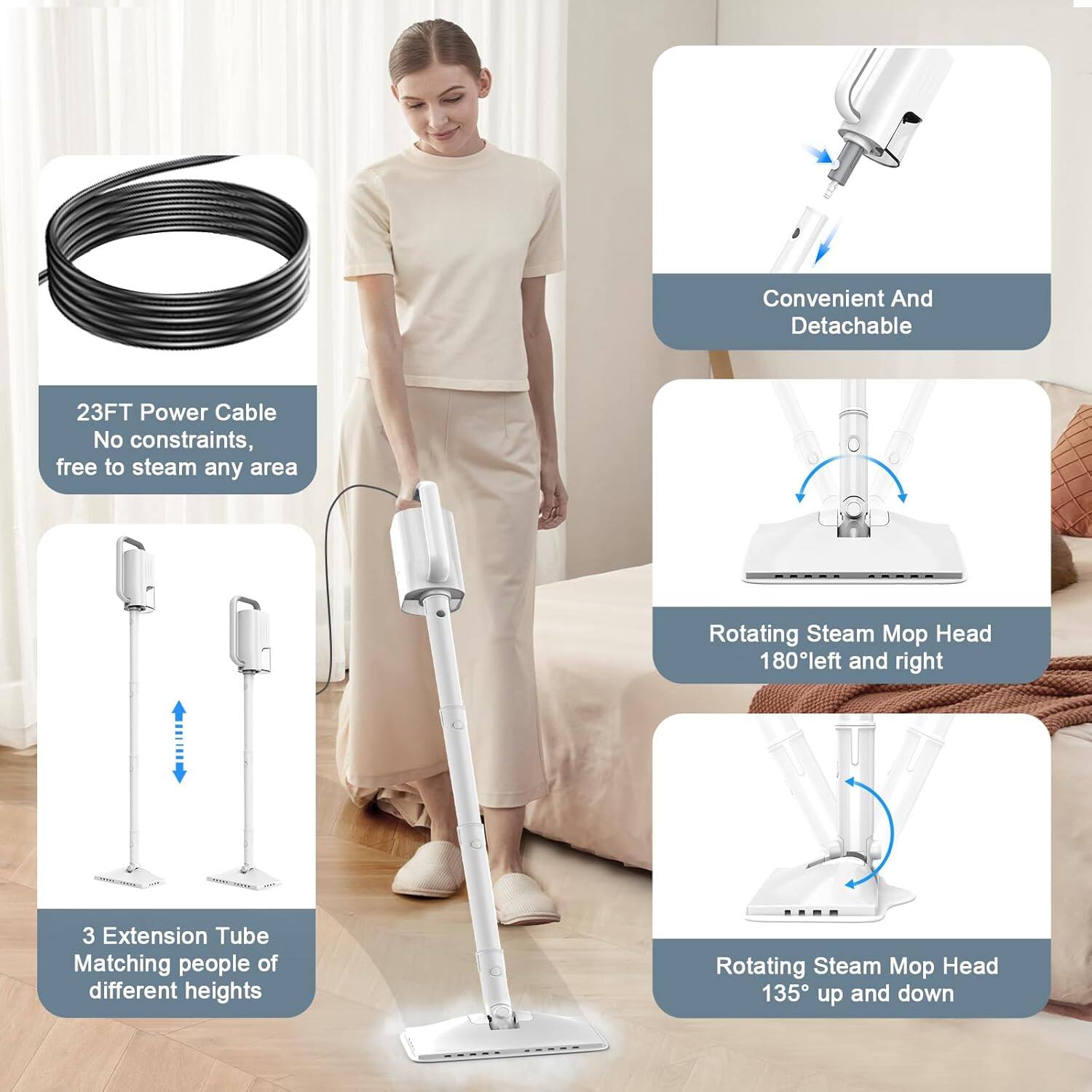 - 23FT Power Cable  
  No constraints, free to steam any area

- Convenient And Detachable

- 3 Extension Tube  
  Matching people of different heights

- Rotating Steam Mop Head  
  180° left and right

- Rotating Steam Mop Head  
  135° up and down