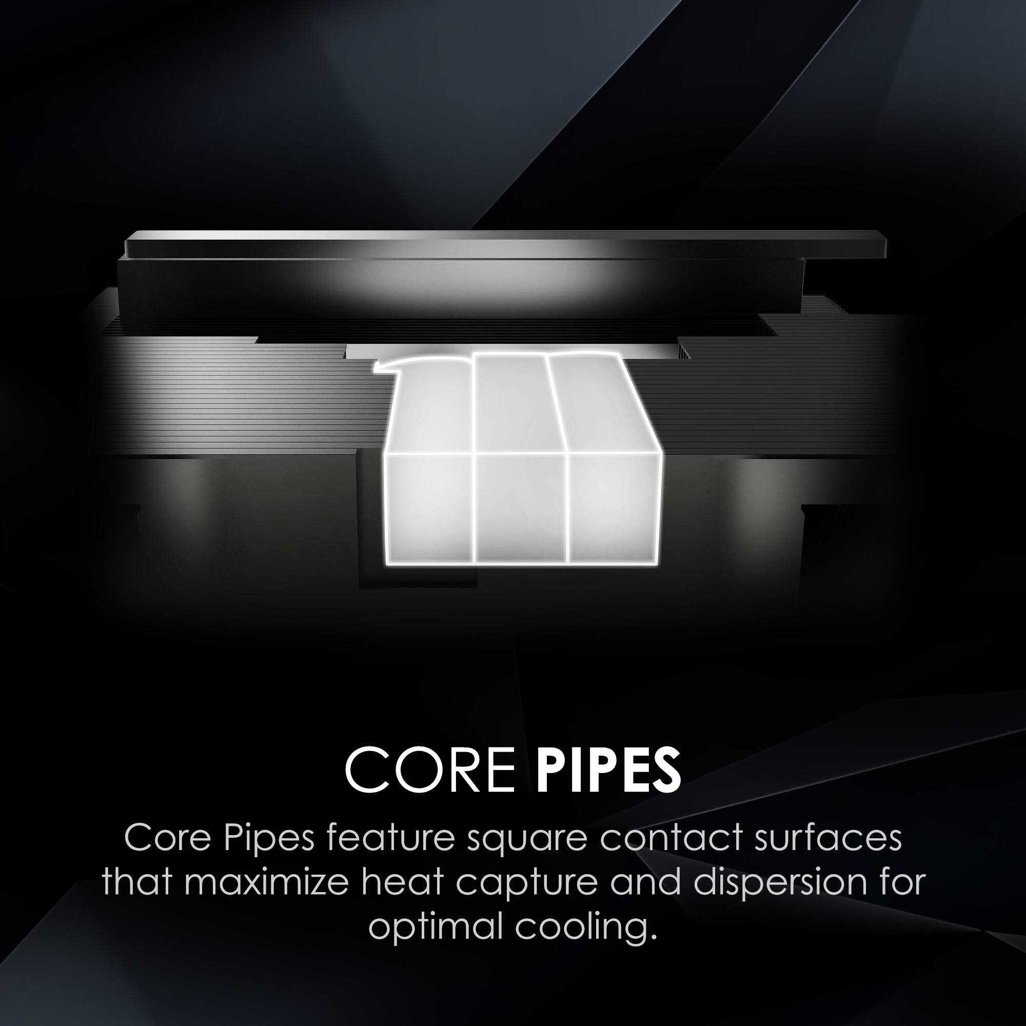 CORE PIPES

Core Pipes feature square contact surfaces that maximize heat capture and dispersion for optimal cooling.