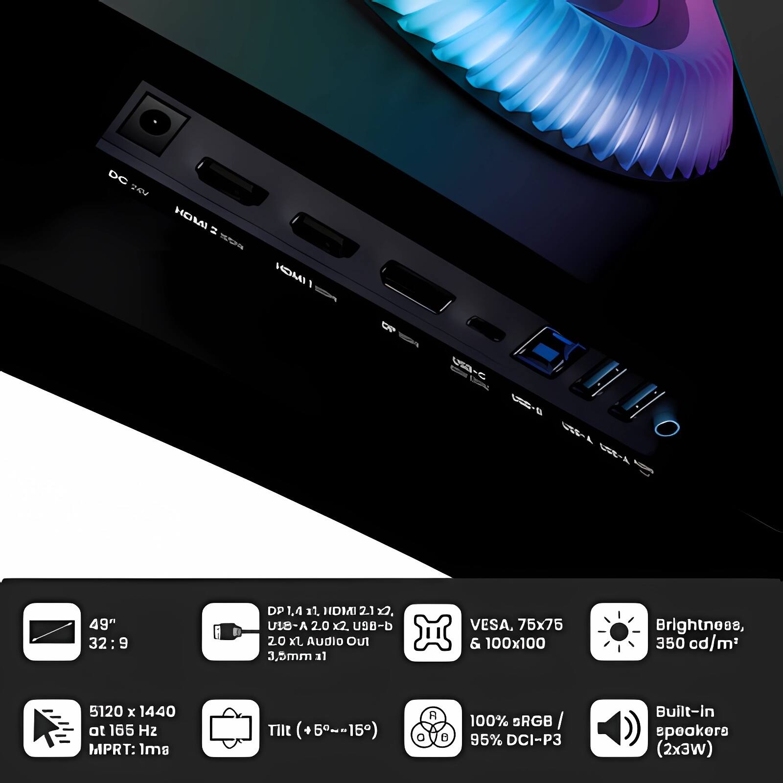 DC 20U HOMI WO INCH 1 OP 1 1 i SEL B 49" 32:9 DP 1.4 11. HDMAI 21 x. A-BIU 2.0 x2 U9-b 20 Xl Audio Out 3.5mm 31 VESA, 75x75 & 100x100 Brightness, 350 cd/m2 5120 x 1440 at 165 H2 MPRT: Is TIlt (+5~-15) R 8 100% BRGB / / 95% DCI-P3 Built-in speakers (2x3w)

- 49" 32:9
- DP 1.4, HDMI 2.1 x2
- USB-A 2.0 x2, USB-B 2.0 x1 Audio Out 3.5mm
- VESA, 75x75 & 100x100
- Brightness, 350 cd/m²
- 5120 x 1440 at 165 Hz MPRT: 1ms
- Tilt (+5°~-15°)
- 100% sRGB / 95% DCI-P3
- Built-in speakers (2x3W)