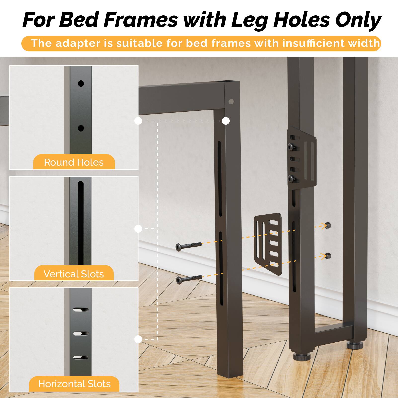 For Bed Frames with Leg Holes Only  
The adapter is suitable for bed frames with insufficient width  

Round Holes  
Vertical Slots  
Horizontal Slots