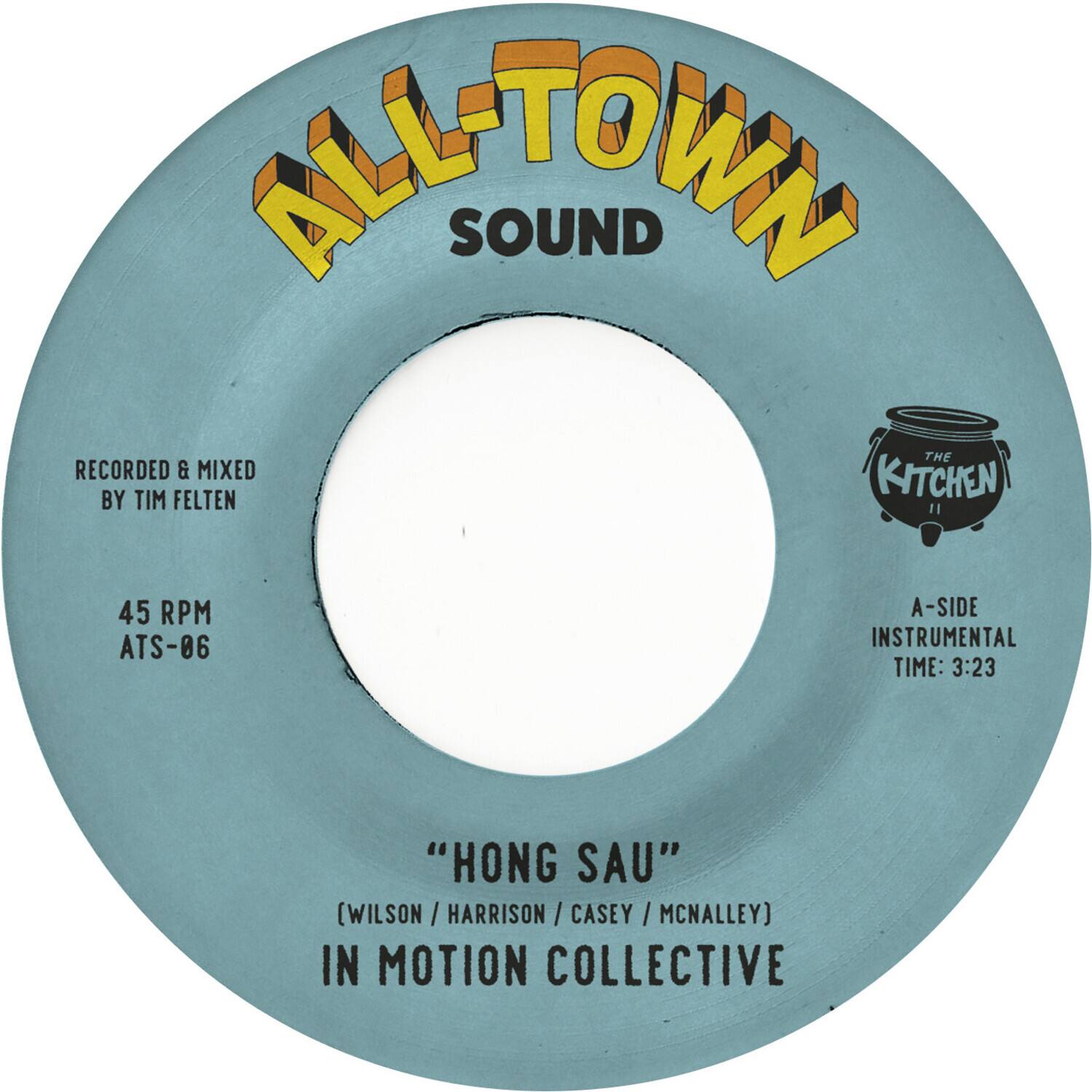 ALL-TOWN SOUND

RECORDED & MIXED BY TIM FELTEN

45 RPM ATS-06

"HONG SAU" (WILSON / HARRISON / CASEY / MCNALLEY)

IN MOTION COLLECTIVE

A-SIDE INSTRUMENTAL TIME: 3:23

THE KITCHEN