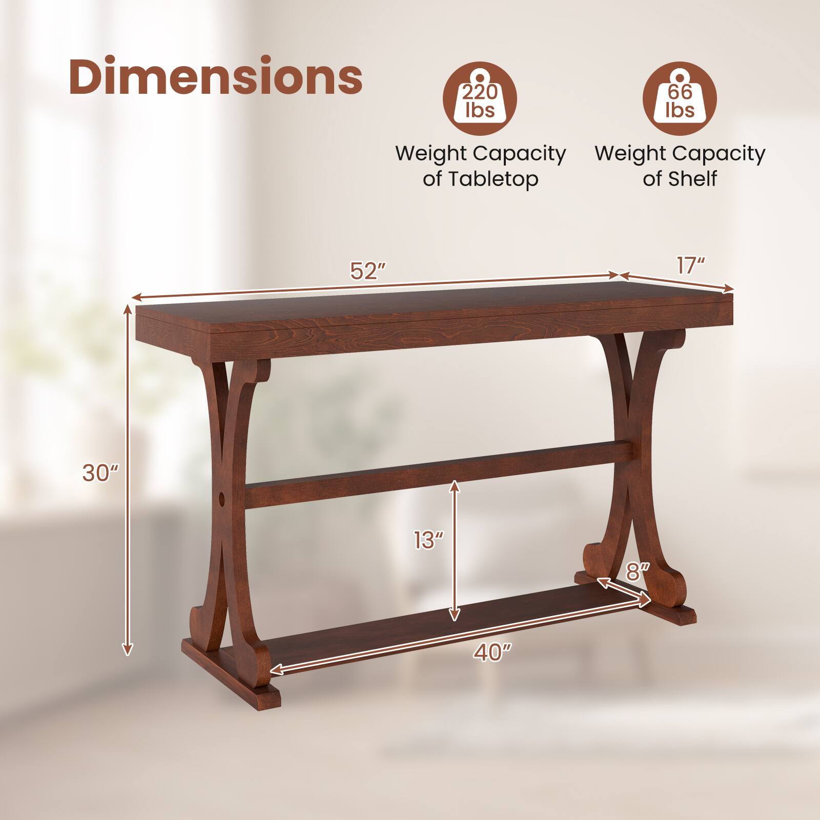 Dimensions  
Weight Capacity of Tabletop: 220 lbs  
Weight Capacity of Shelf: 66 lbs  
52" (length) x 17" (depth)  
30" (height) x 13" (shelf height) x 40" (width) x 8" (leg width)