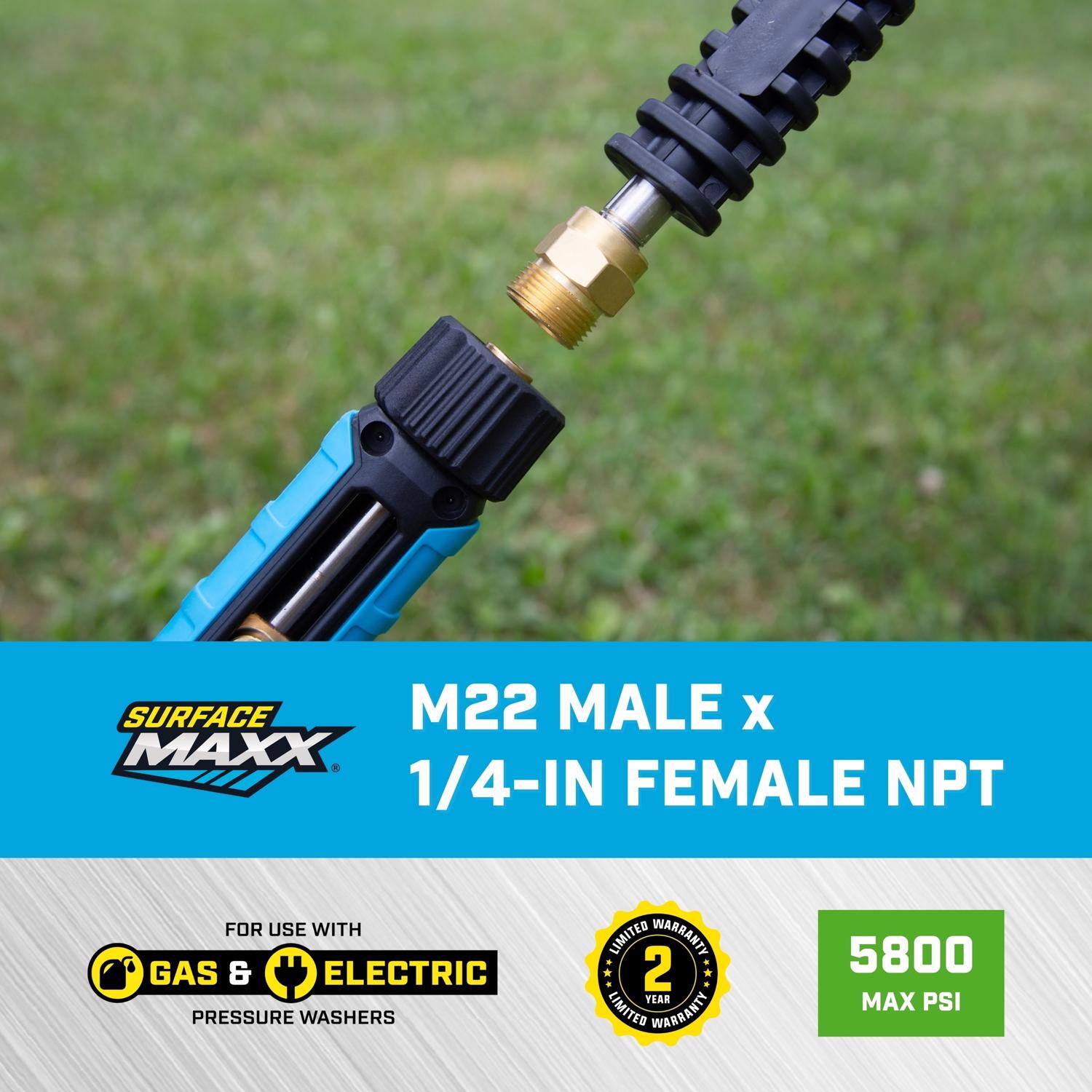 SURFACE MAXX M22 MALE x 1/4-IN FEMALE NPT  
FOR USE WITH GAS & ELECTRIC PRESSURE WASHERS  
2 YEAR LIMITED WARRANTY  
5800 MAX PSI