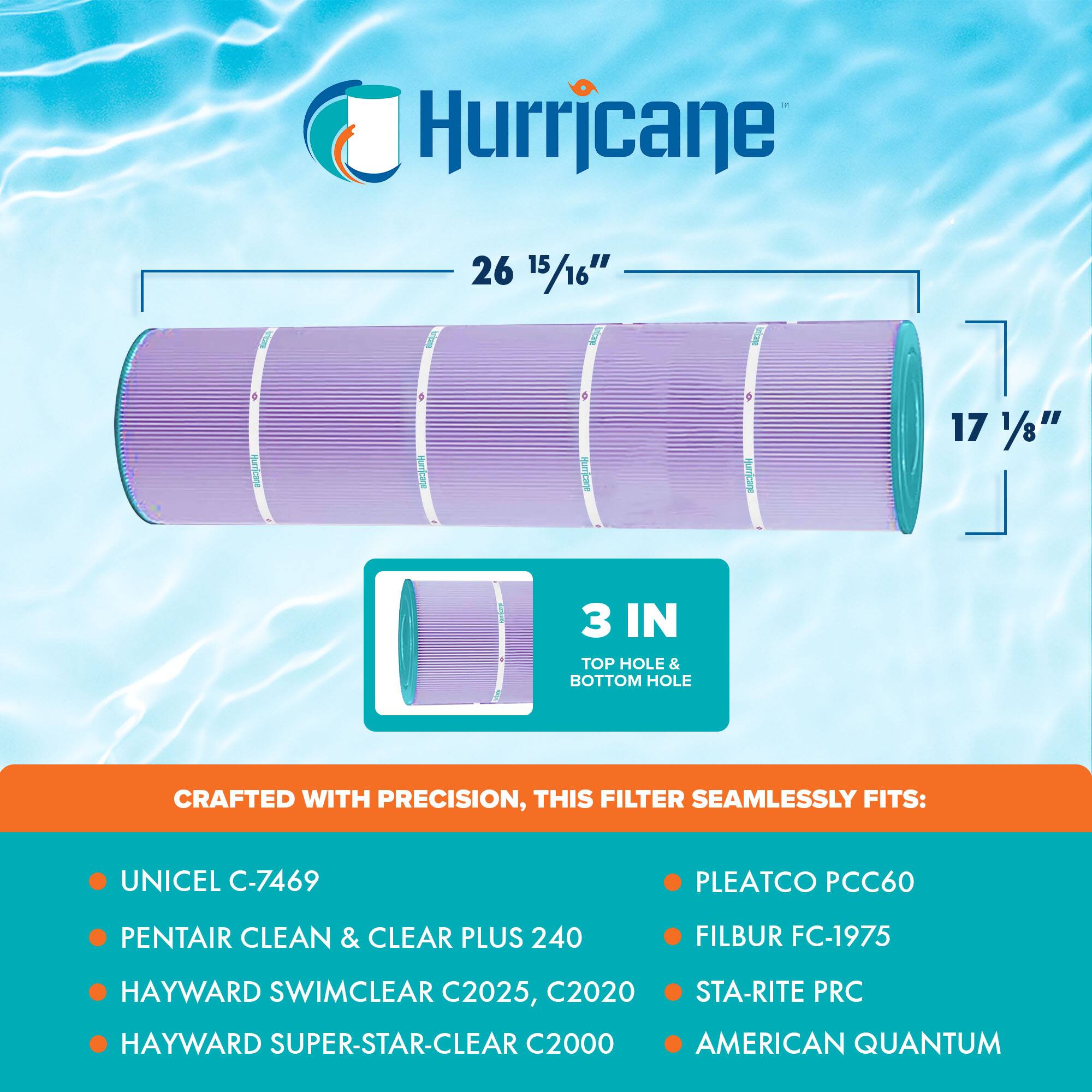 Hurricane

26 15/16" x 17 1/8"  
3 IN TOP HOLE & BOTTOM HOLE

CRAFTED WITH PRECISION, THIS FILTER SEAMLESSLY FITS:

- UNICEL C-7469
- PENTAIR CLEAN & CLEAR PLUS 240
- HAYWARD SWIMCLEAR C2025, C2020
- HAYWARD SUPER-STAR-CLEAR C2000
- PLEATCO PCC60
- FILBUR FC-1975
- STA-RITE PRC
- AMERICAN QUANTUM