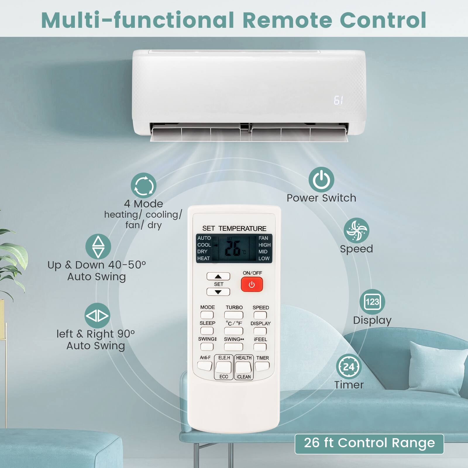 Multi-functional Remote Control

61
Power Switch
4 Mode heating/ cooling/ fan/ dry
SET TEMPERATURE
AUTO NI FAN COOL HIGH DRY
26 MID Speed HEAT LOW
Up & Down 40-50
ON/OFF
Auto Swing SET
left & Right 90 Auto Swing
MODE TURBO SPEED SLEEP C/'F DISPLAY SWINGS SWING FEEL And-F FUEH HEALTH TIMER ECO CLEAN
123 Display
24 Timer
26 ft Control Range