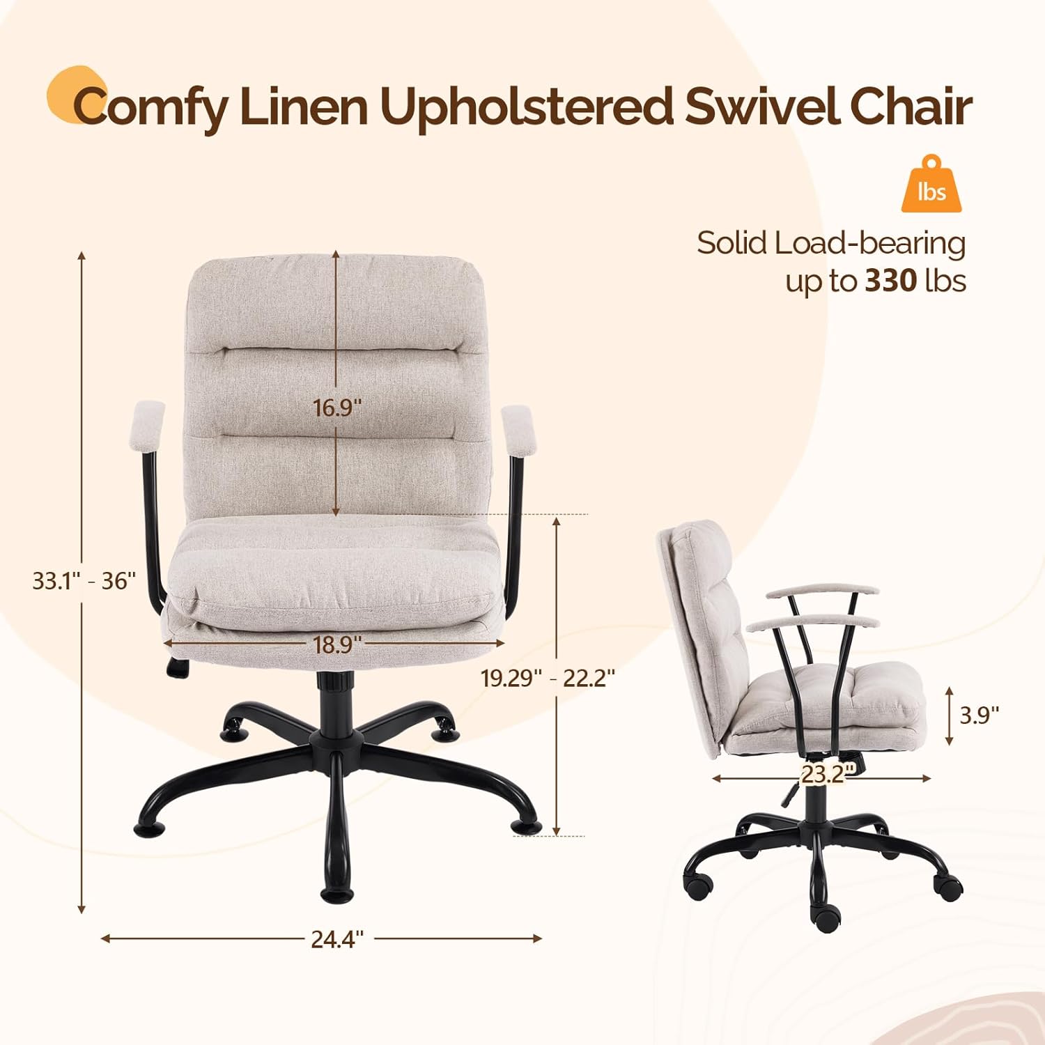 Comfy Linen Upholstered Swivel Chair  
Solid Load-bearing up to 330 lbs  
16.9"  
33.1" - 36"  
18.9"  
19.29" - 22.2"  
3.9"  
23.2"  
24.4"