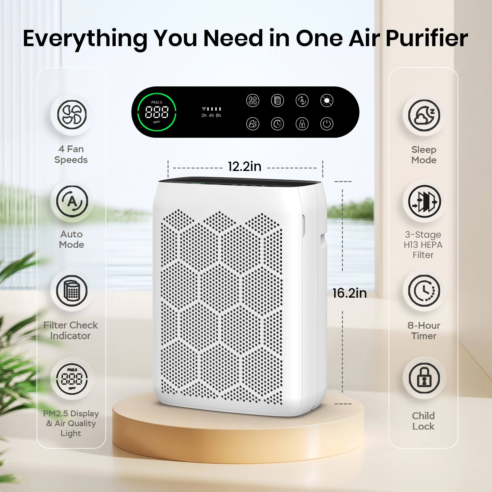Everything You Need in One Air Purifier
- 4 Fan Speeds
- Auto Mode
- Filter Check Indicator
- PM2.5 Display & Air Quality Light
- Sleep Mode
- 3-Stage H13 HEPA Filter
- 8-Hour Timer
- Child Lock
Dimensions: 12.2in x 16.2in