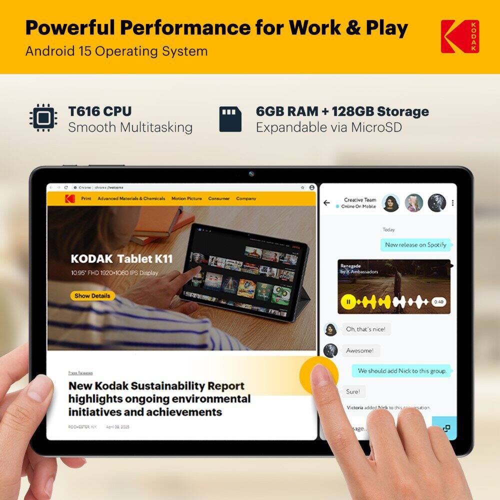 Powerful Performance for Work & Play  
Android 15 Operating System  
T616 CPU  
Smooth Multitasking  
6GB RAM + 128GB Storage  
Expandable via MicroSD  

KODAK Tablet K11  
10.95" FHD 1920x1080 IPS Display  

New Kodak Sustainability Report highlights ongoing environmental initiatives and achievements  

Creative Team  
- New release on Spotify: Renegade by X Ambassadors  
- Oh, that's nice!  
- Awesome!  
- We should add Nick to this group.  
- Sure!  
- Victoria added Nick to this group.  

ROCHESTER, NY  
April 19, 2023