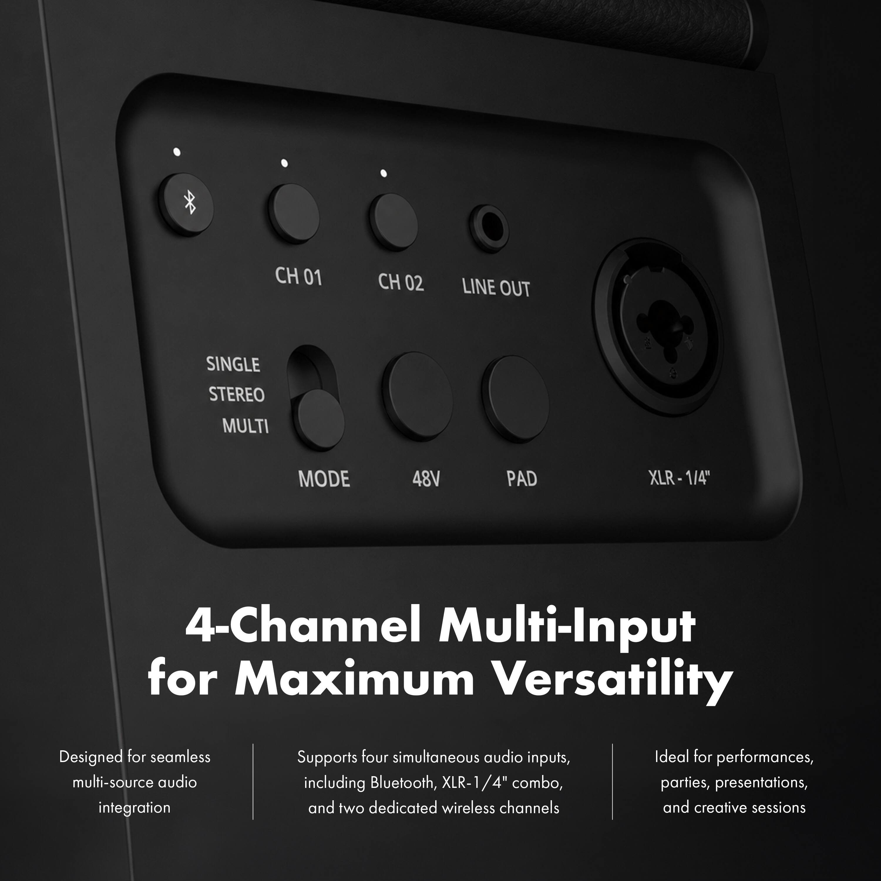 CH 01  
CH 02  
LINE OUT  
SINGLE STEREO MULTI  
MODE  
48V  
PAD  
XLR-1/4"  

4-Channel Multi-Input for Maximum Versatility  
Designed for seamless multi-source audio integration  
Supports four simultaneous audio inputs, including Bluetooth, XLR-1/4" combo, and two dedicated wireless channels  
Ideal for performances, parties, presentations, and creative sessions