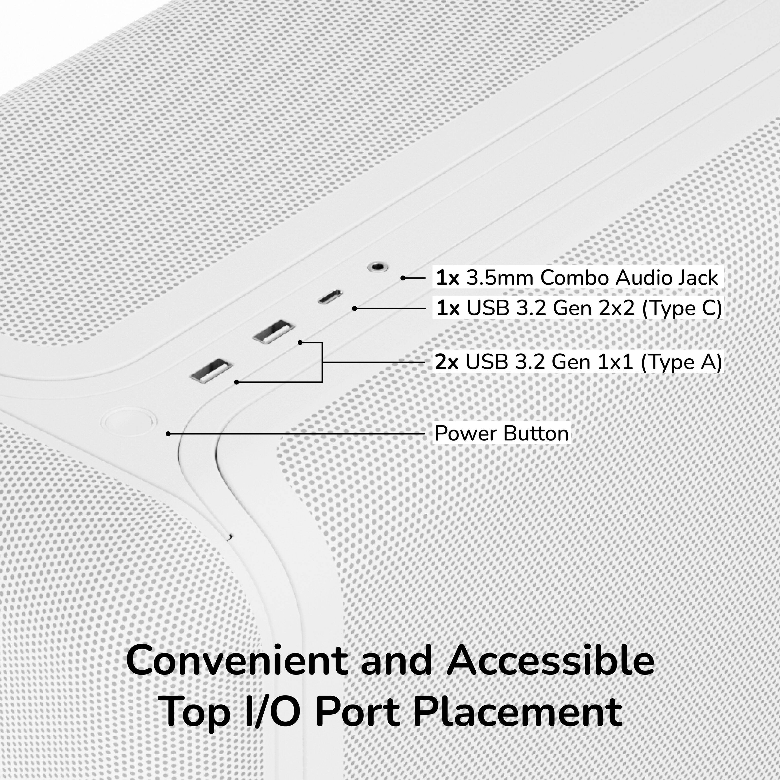 1x 3.5mm Combo Audio Jack  
1x USB 3.2 Gen 2x2 (Type C)  
2x USB 3.2 Gen 1x1 (Type A)  
Power Button  
Convenient and Accessible Top I/O Port Placement