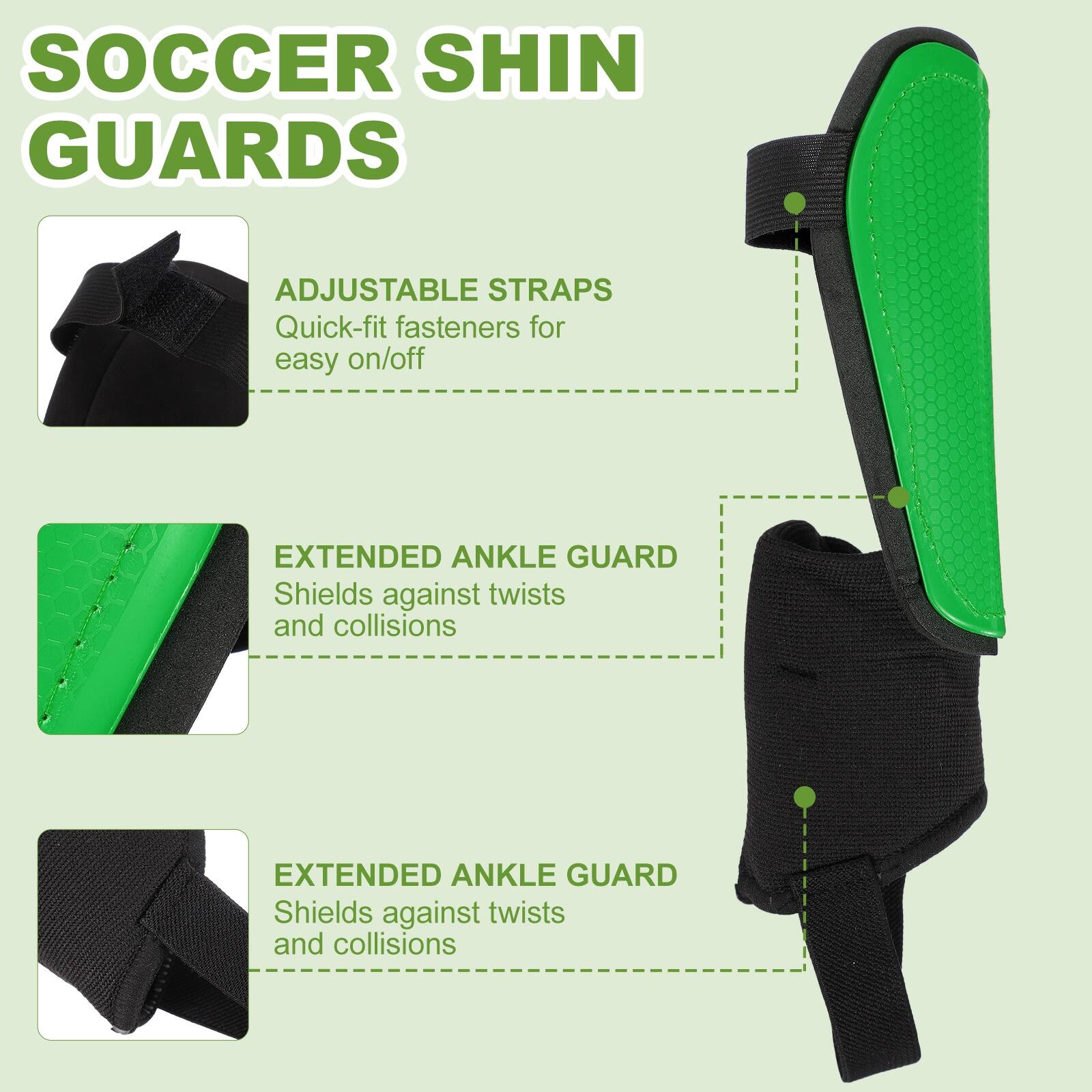 SOCCER SHIN GUARDS

ADJUSTABLE STRAPS
Quick-fit fasteners for easy on/off

EXTENDED ANKLE GUARD
Shields against twists and collisions

EXTENDED ANKLE GUARD
Shields against twists and collisions
