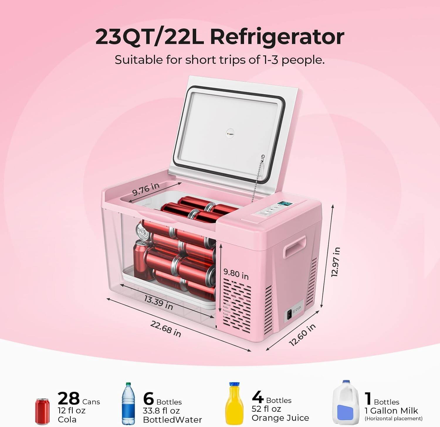 23QT/22L Refrigerator  
Suitable for short trips of 1-3 people.

Dimensions:  
- 9.76 in  
- 13.39 in  
- 22.68 in  
- 9.80 in  
- 12.60 in  
- 12.97 in  

Capacity:  
- 28 Cans 12 fl oz Cola  
- 6 Bottles 33.8 fl oz Bottled Water  
- 4 Bottles 52 fl oz Orange Juice  
- 1 Bottle 1 Gallon Milk (Horizontal placement)