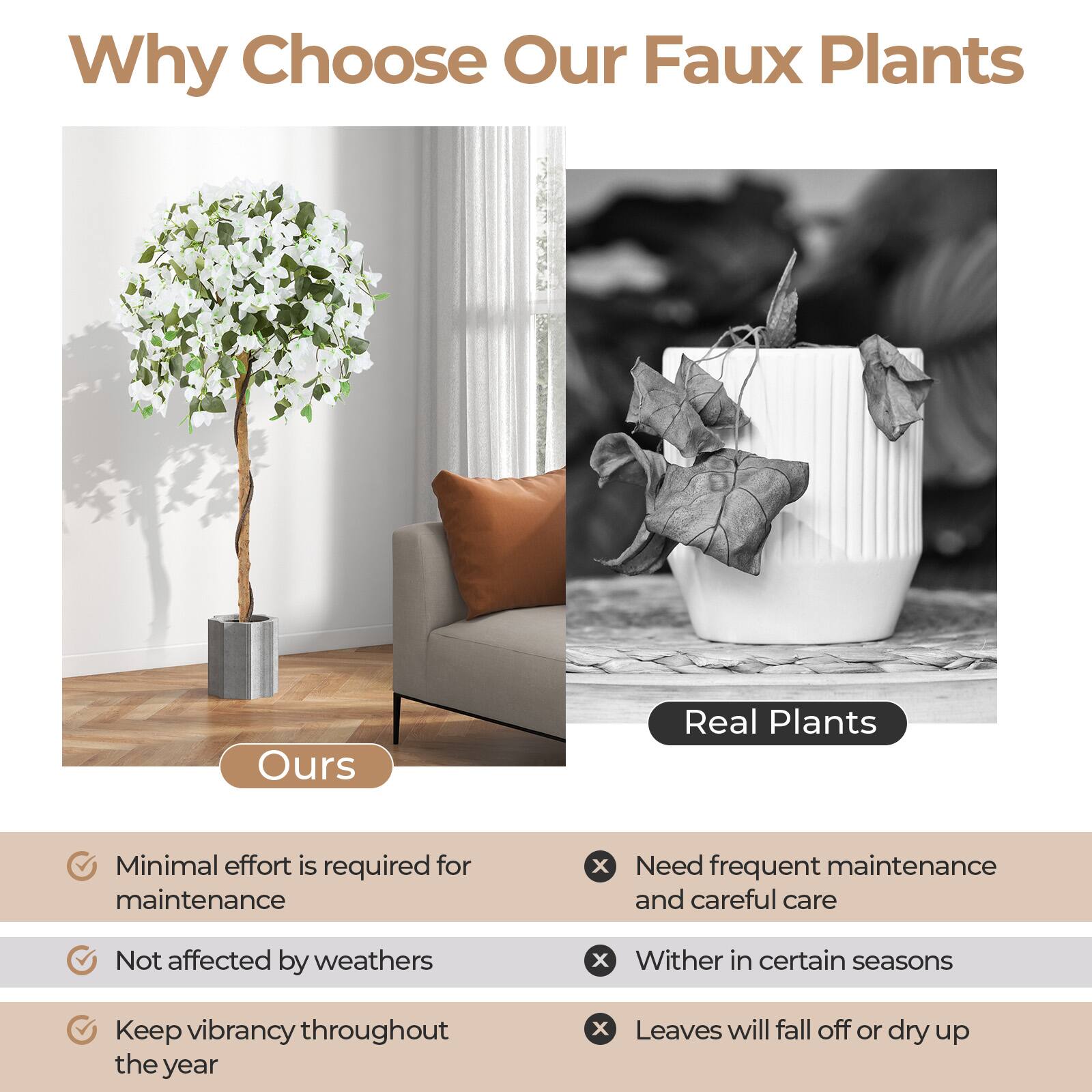 Why Choose Our Faux Plants

**Ours**
- Minimal effort is required for maintenance
- Not affected by weathers
- Keep vibrancy throughout the year

**Real Plants**
- Need frequent maintenance and careful care
- Wither in certain seasons
- Leaves will fall off or dry up