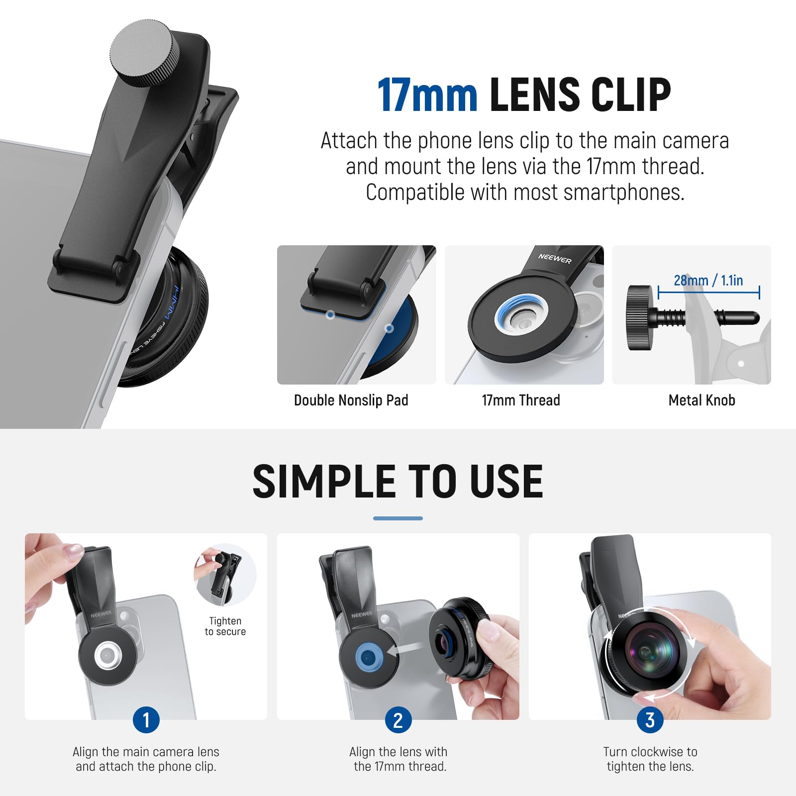 17mm LENS CLIP

Attach the phone lens clip to the main camera and mount the lens via the 17mm thread. Compatible with most smartphones.

NEEWER 28mm 1.1in Double Nonslip Pad 17mm Thread Metal Knob

SIMPLE TO USE

1. Align the main camera lens and attach the phone clip.
2. Align the lens with the 17mm thread.
3. Turn clockwise to tighten the lens.