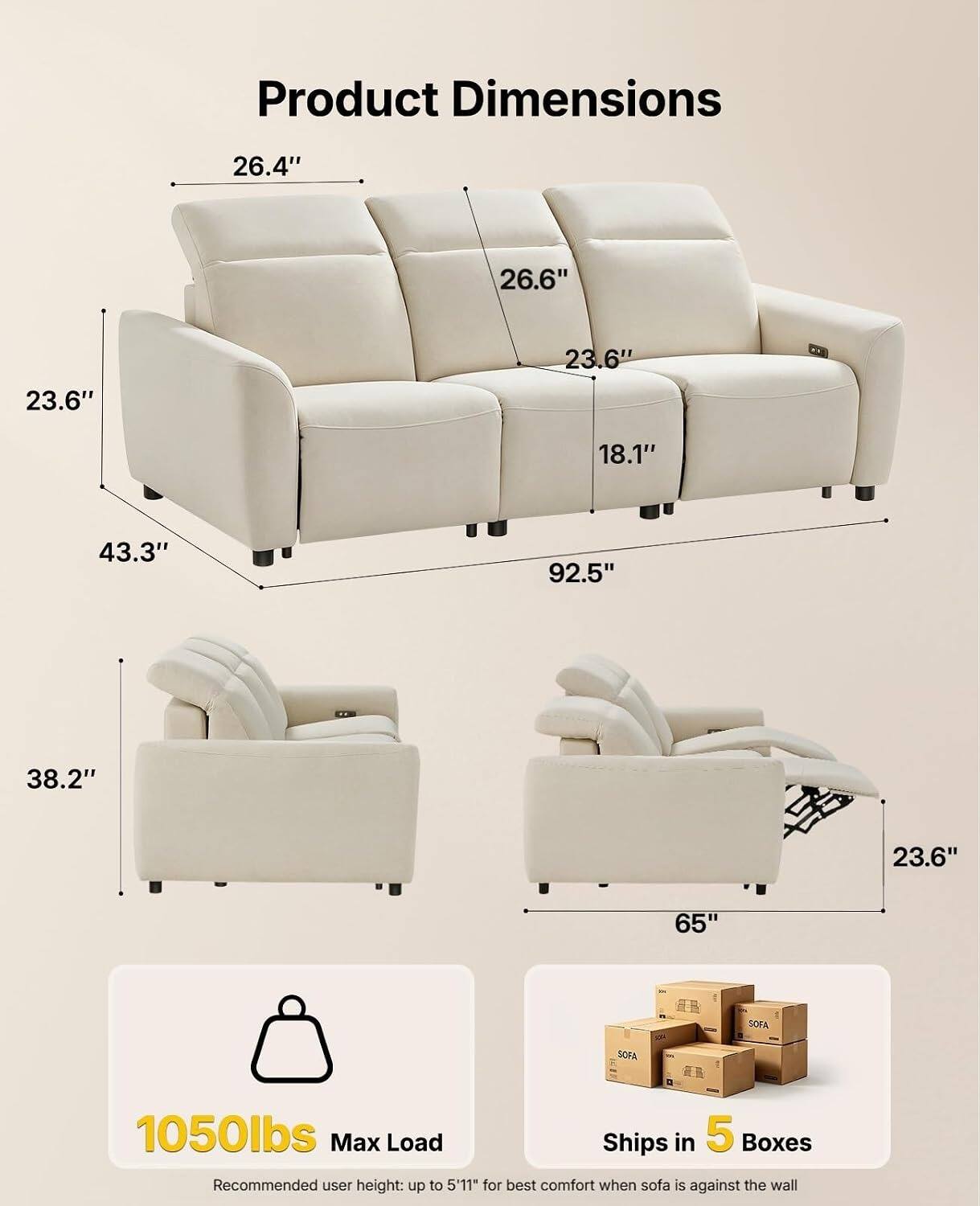 Product Dimensions
26.4"
26.6"
23.6"
23.6"
18.1"
43.3"
92.5"
38.2"
23.6"
65"

1050lbs Max Load
Ships in 5 Boxes
Recommended user height: up to 5'11" for best comfort when sofa is against the wall