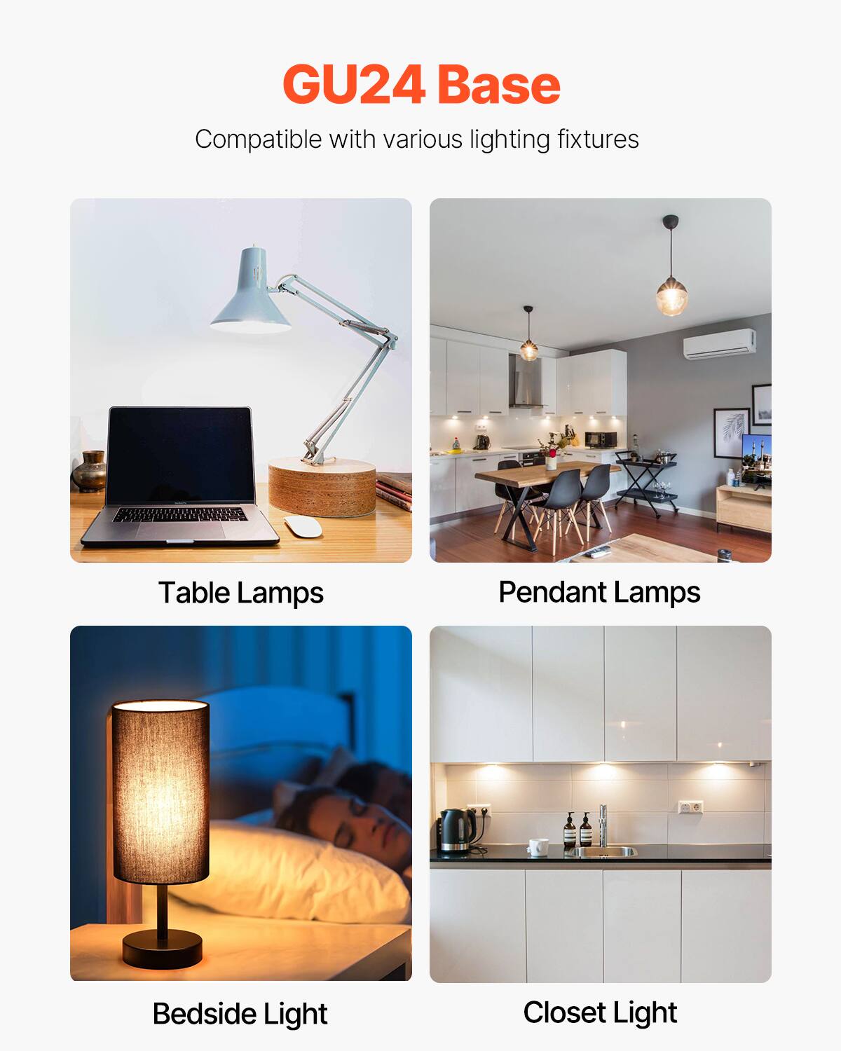 GU24 Base  
Compatible with various lighting fixtures  

Table Lamps  
Pendant Lamps  
Bedside Light  
Closet Light