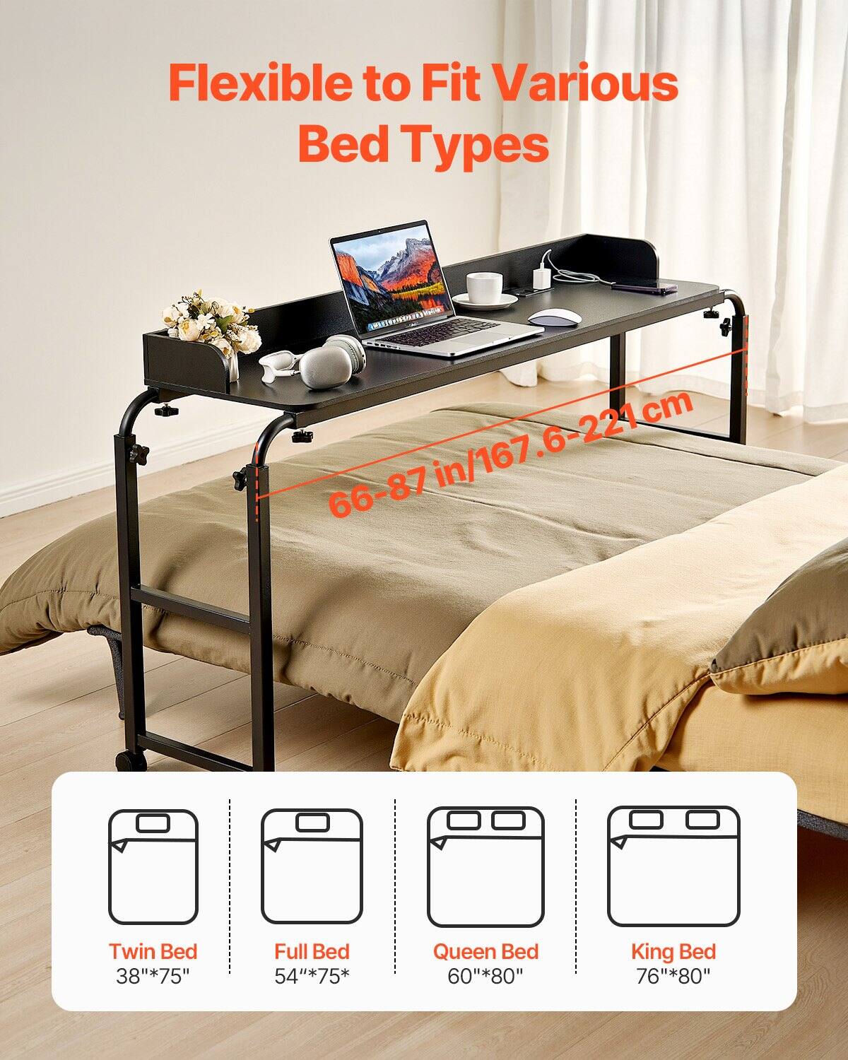 Flexible to Fit Various Bed Types

66-87 in/167.6-221 cm

Twin Bed: 38" x 75"
Full Bed: 54" x 75"
Queen Bed: 60" x 80"
King Bed: 76" x 80"