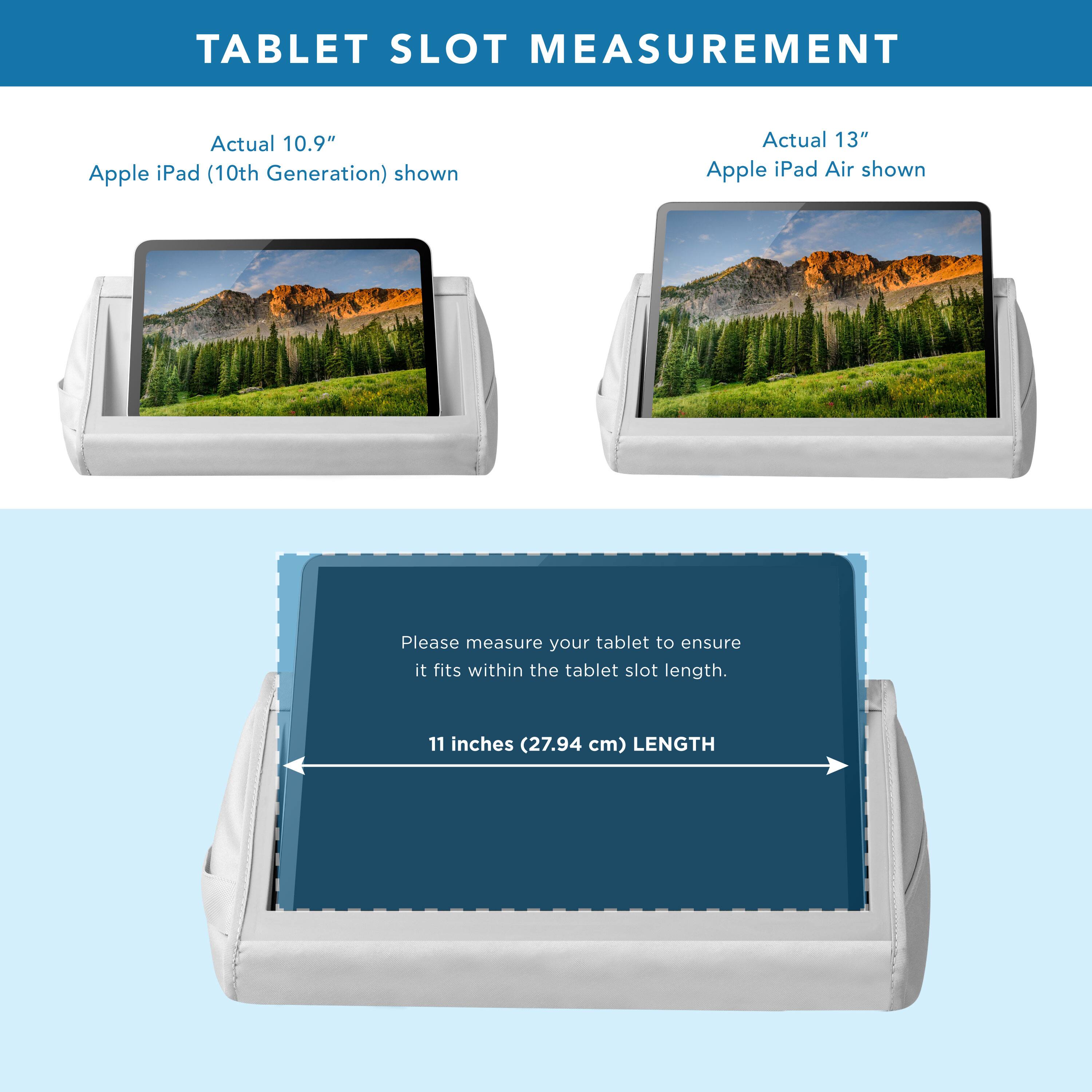 TABLET SLOT MEASUREMENT

Actual 10.9" Apple iPad (10th Generation) shown

Actual 13" Apple iPad Air shown

Please measure your tablet to ensure it fits within the tablet slot length.

11 inches (27.94 cm) LENGTH