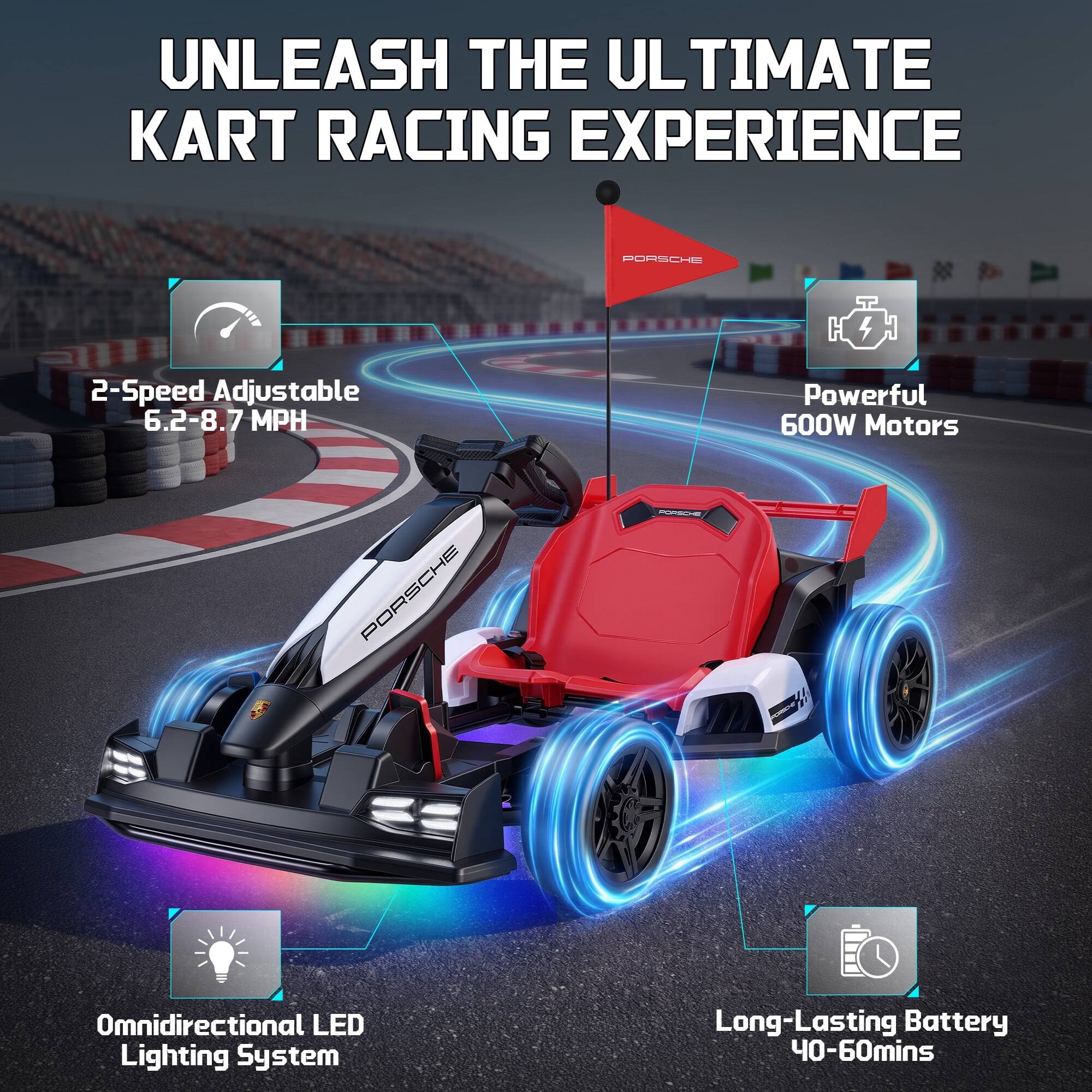 UNLEASH THE ULTIMATE KART RACING EXPERIENCE

PORSCHE

2-Speed Adjustable 6.2-8.7 MPH

Powerful 600W Motors

Omnidirectional LED Lighting System

Long-Lasting Battery 40-60mins