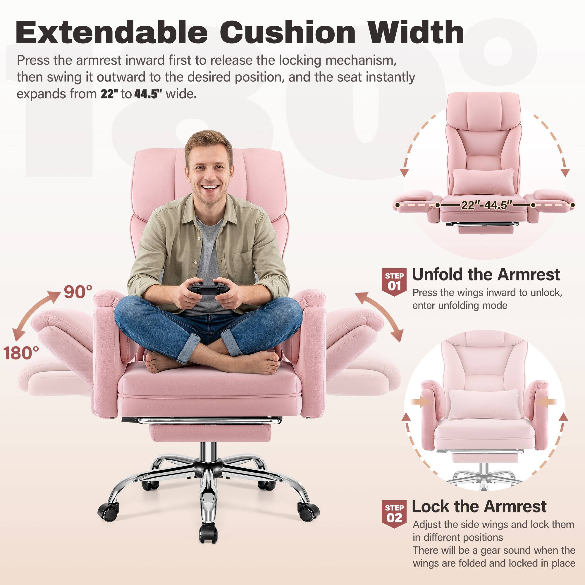 Extendable Cushion Width

Press the armrest inward first to release the locking mechanism, then swing it outward to the desired position, and the seat instantly expands from 22" to 44.5" wide.

**STEP 01**  
Unfold the Armrest  
Press the wings inward to unlock, enter unfolding mode

**STEP 02**  
Lock the Armrest  
Adjust the side wings and lock them in different positions  
There will be a gear sound when the wings are folded and locked in place