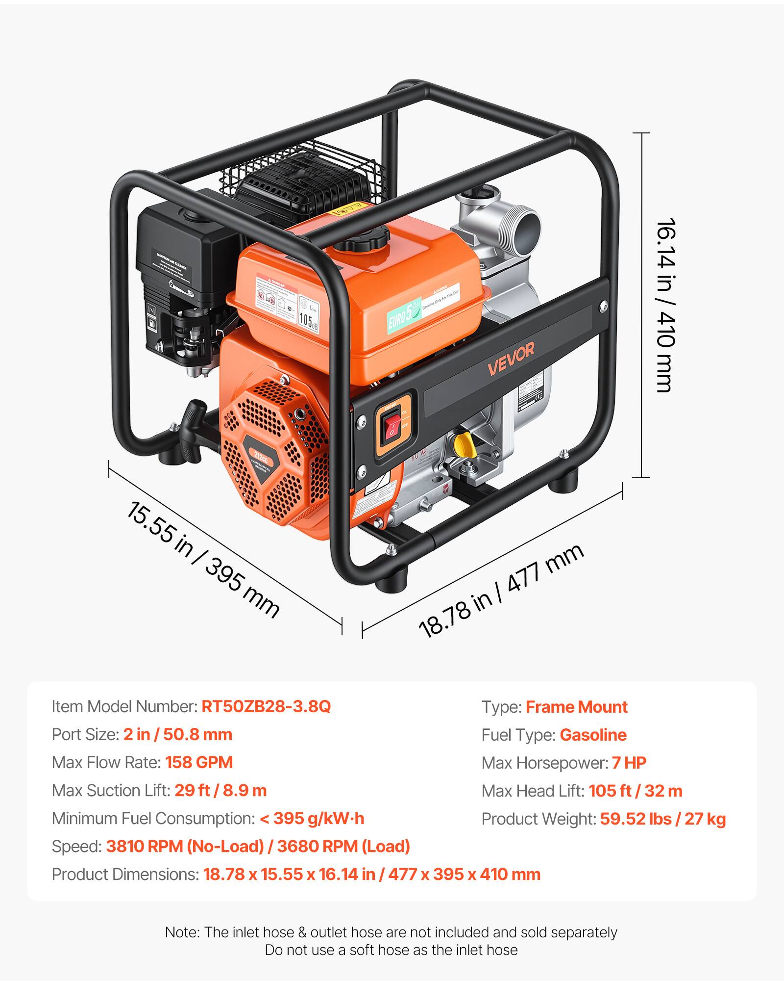 105 EURO 5 EURO 5 VEVOR 16.14 in / 410 mm 15.55 in - 395 mm mm I 477 in 18.78 Item Model Number: RT50ZB28-3.8Q Type: Frame Mount Port Size: 2 in 50.8 mm Fuel Type: Gasoline Max Flow Rate: 158 GPM Max Horsepower: 7 HP Max Suction Lift: 29 ft / 8.9 m Max Head Lift: 105 ft/ 32 m Minimum Fuel Consumption: < 395 g/kW-h Product Weight: 59.52 lbs 27 kg Speed: 3810 RPM (No-Load) / 3680 RPM (Load) Product Dimensions: 18.78 x 15.55 x 16.14 in / 477 x 395 x 410 mm Note: The inlet hose & outlet hose are not included and sold separately Do not use a soft hose as the inlet hose