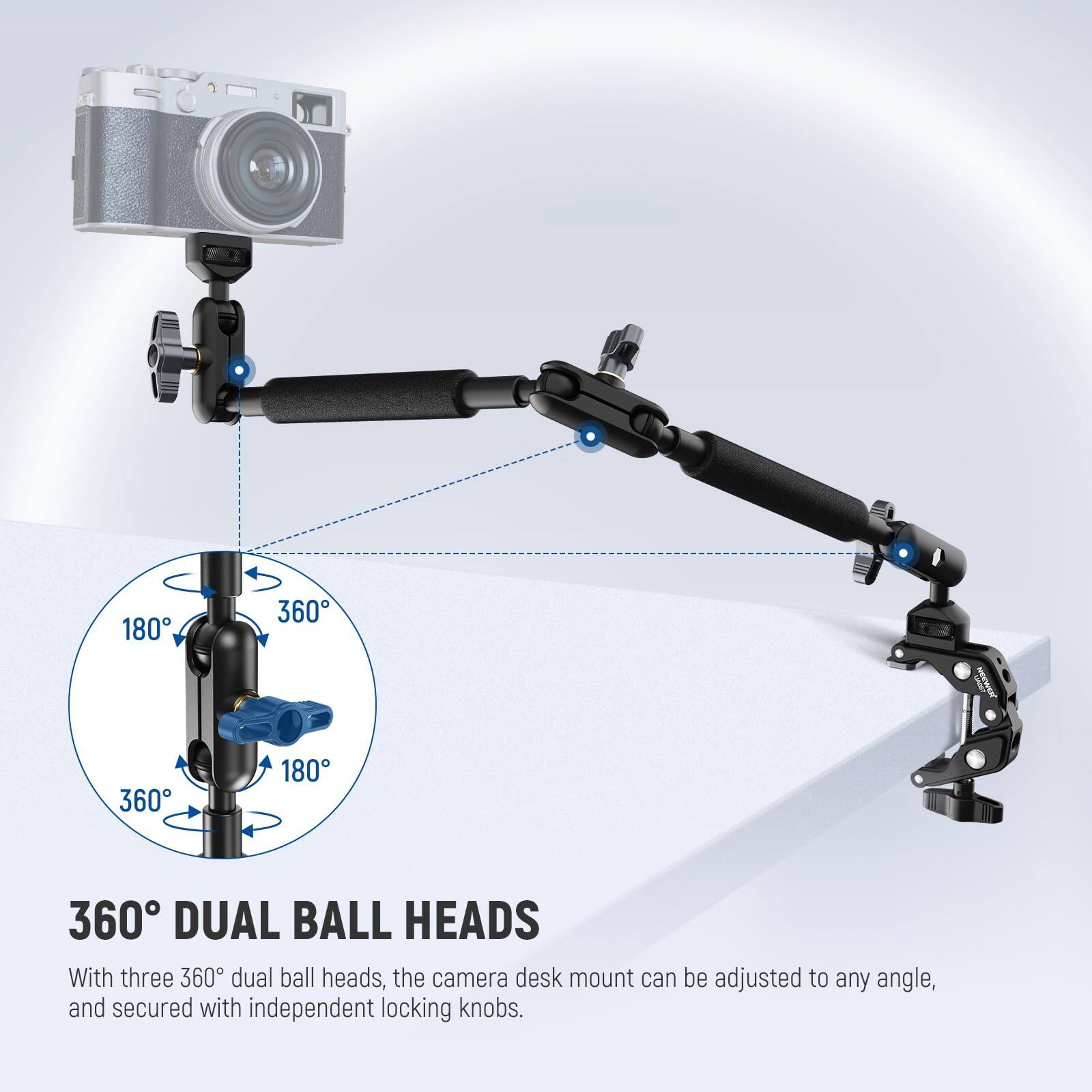 360° DUAL BALL HEADS

With three 360° dual ball heads, the camera desk mount can be adjusted to any angle, and secured with independent locking knobs.