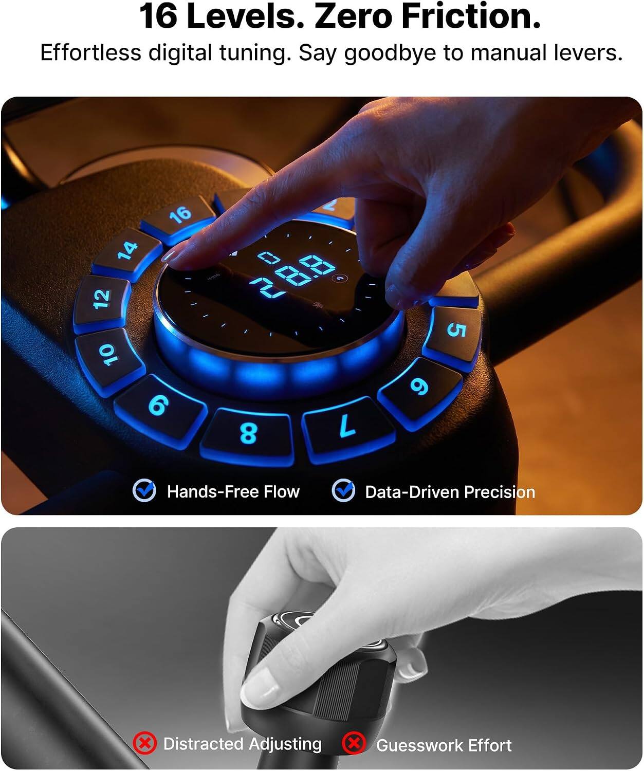 16 Levels. Zero Friction. Effortless digital tuning. Say goodbye to manual levers.

2 16 14 0 12 19:00:00: 28.8 2 A 10 6 8 7

9

5

Hands-Free Flow
Data-Driven Precision
X Distracted Adjusting
X Guesswork Effort