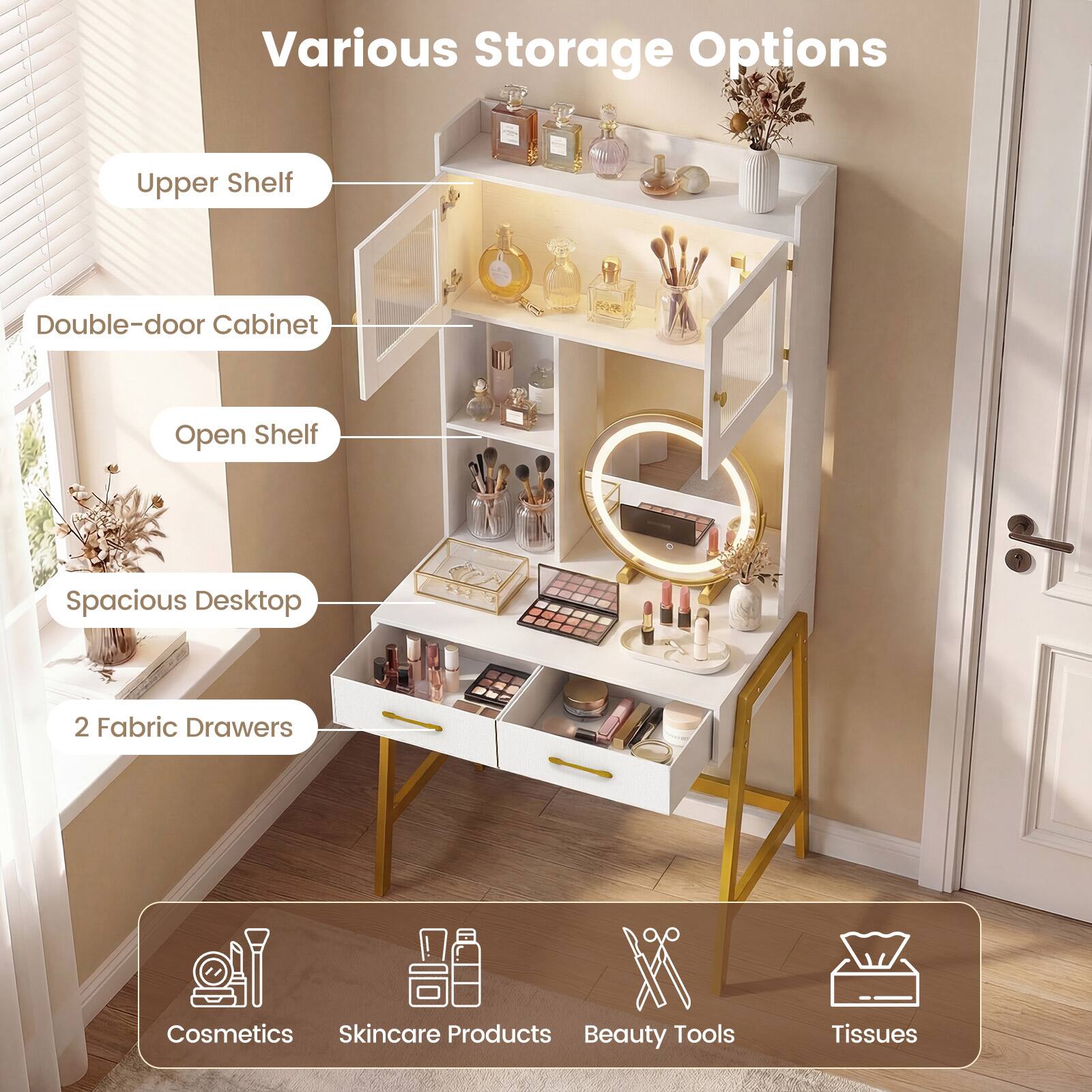 Various Storage Options

- Upper Shelf
- Double-door Cabinet
- Open Shelf
- Spacious Desktop
- 2 Fabric Drawers

Cosmetics Skincare Products Beauty Tools Tissues