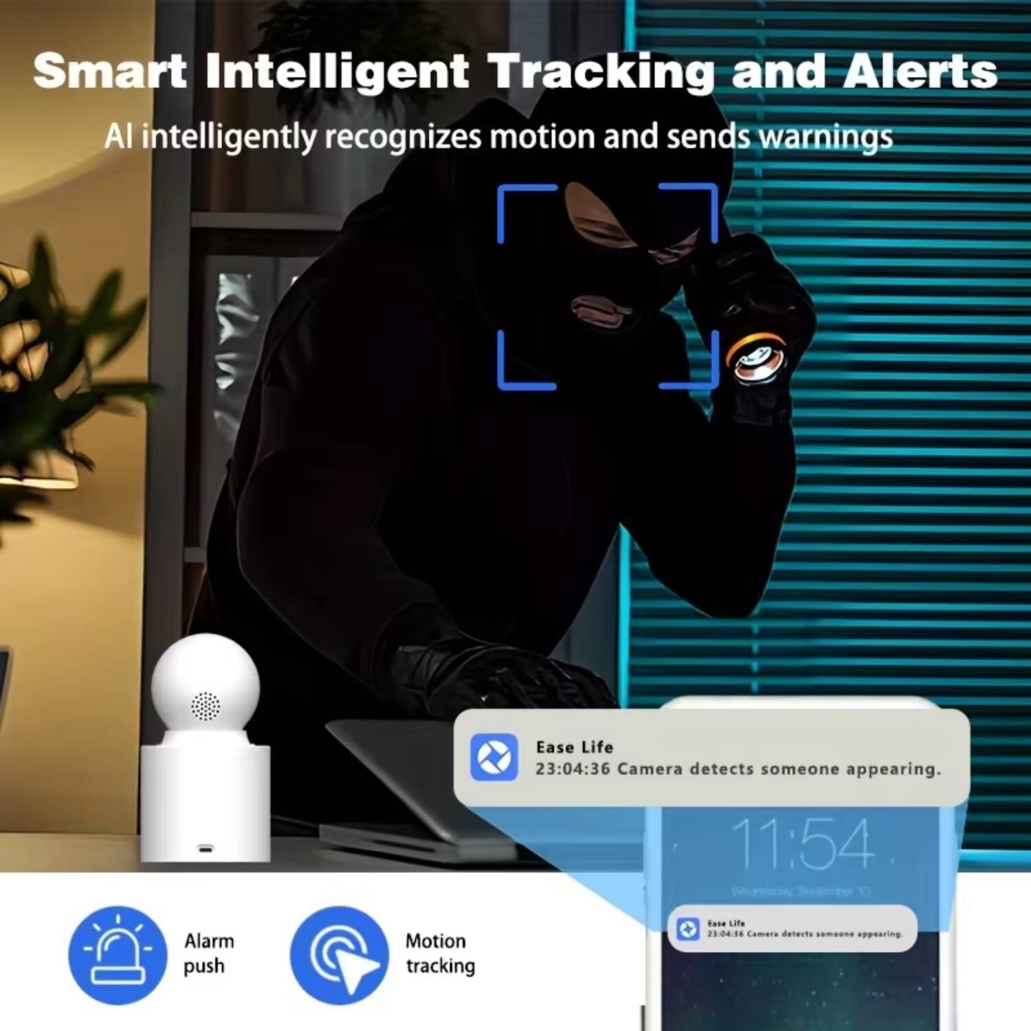 Smart Intelligent Tracking and Alerts  
AI intelligently recognizes motion and sends warnings  

Ease Life  
23:04:36 Camera detects someone appearing.  

11:54  
Alarm push  
Motion tracking